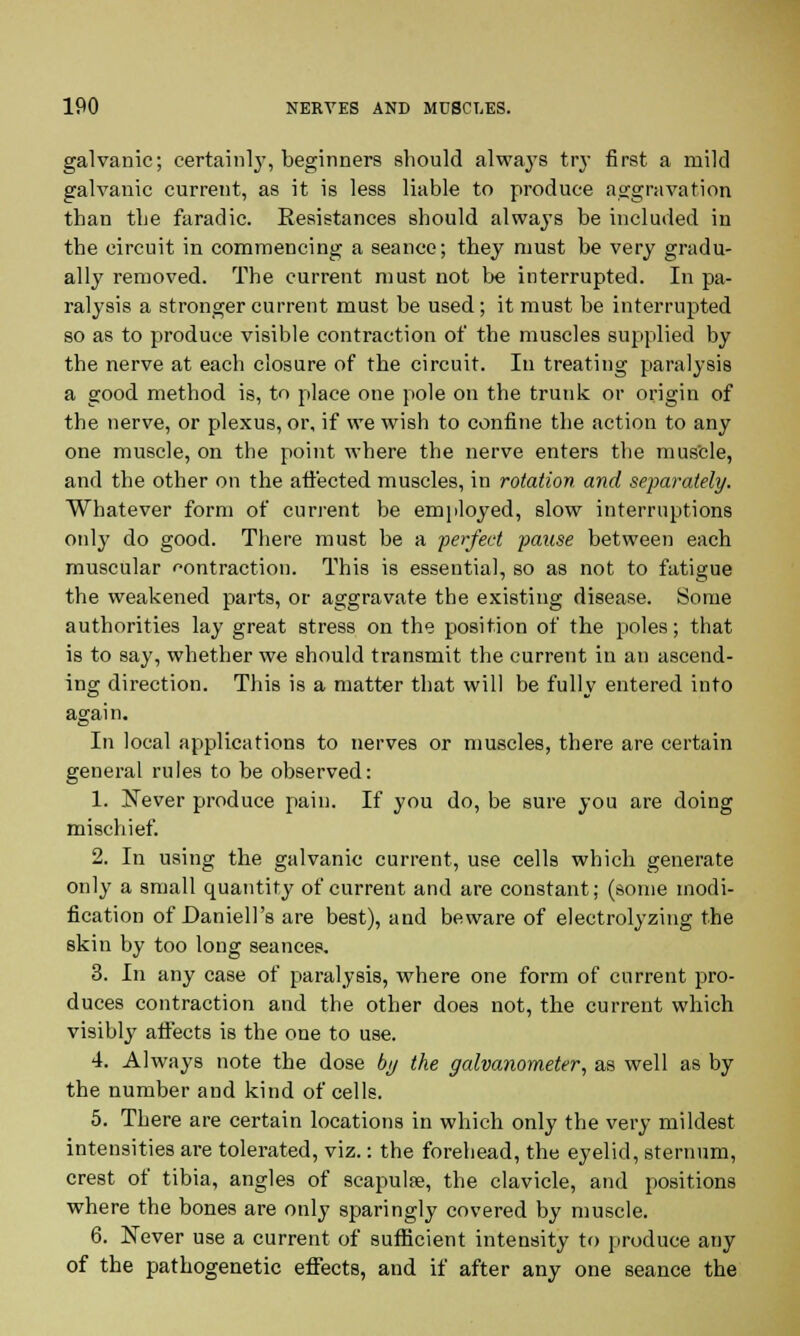 galvanic; certainly, beginners should always try first a mild galvanic current, as it is less liable to produce aggravation than the faradic. Resistances should always be included in the circuit in commencing a seance; they must be very gradu- ally removed. The current must not be interrupted. In pa- ralysis a stronger current must be used; it must be interrupted so as to produce visible contraction of the muscles supplied by the nerve at each closure of the circuit. In treating paralysis a good method is, to place one pole on the trunk or origin of the nerve, or plexus, or, if we wish to confine the action to any one muscle, on the point where the nerve enters the muscle, and the other on the affected muscles, in rotation and separately. Whatever form of current be employed, slow interruptions only do good. There must be a perfect pause between each muscular contraction. This is essential, so as not to fatigue the weakened parts, or aggravate the existing disease. Some authorities lay great stress on the position of the poles; that is to say, whether we should transmit the current in an ascend- ing direction. This is a matter that will be fully entered into again. In local applications to nerves or muscles, there are certain general rules to be observed: 1. Never produce pain. If you do, be sure you are doing mischief. 2. In using the galvanic current, use cells which generate only a small quantity of current and are constant; (some modi- fication of Daniell's are best), and beware of electrolyzing the skin by too long seances. 3. In any case of paralysis, where one form of current pro- duces contraction and the other does not, the current which visibly affects is the one to use. 4. Always note the dose by the galvanometer, as well as by the number and kind of cells. 5. There are certain locations in which only the very mildest intensities are tolerated, viz.: the forehead, the eyelid, sternum, crest of tibia, angles of scapula?, the clavicle, and positions where the bones are only sparingly covered by muscle. 6. Never use a current of sufficient intensity to produce any of the pathogenetic effects, and if after any one seance the