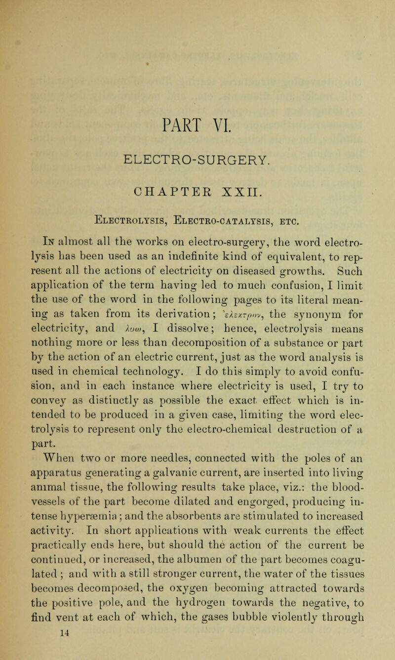 ELECTRO-SURGERY. CHAPTER XXII. Electrolysis, Elbctko-catalysis, etc. In almost all the works on electro-surgery, the word electro- lysis has been used as an indefinite kind of equivalent, to rep- resent all the actions of electricity on diseased growths. Such application of the terra having led to much confusion, I limit the use of the word in the following pages to its literal mean- ing as taken from its derivation; 'eAexrpov, the synonym for electricity, and lum, I dissolve; hence, electrolysis means nothing more or less than decomposition of a substance or part by the action of an electric current, just as the word analysis is used in chemical technology. I do this simply to avoid confu- sion, and in each instance where electricity is used, I try to convey as distinctly as possible the exact effect which is in- tended to be produced in a given case, limiting the word elec- trolysis to represent only the electro-chemical destruction of a part. When two or more needles, connected with the poles of an apparatus generating a galvanic current, are inserted into living animal tissue, the following results take place, viz.: the blood- vessels of the part become dilated and engorged, producing in- tense hyperemia; and the absorbents are stimulated to increased activity. In short applications with weak currents the effect practically ends here, but should the action of the current be continued, or increased, the albumen of the part becomes coagu- lated ; and with a still stronger current, the water of the tissues becomes decomposed, the oxygen becoming attracted towards the positive pole, and the hydrogen towards the negative, to find vent at each of which, the gases bubble violently through 14