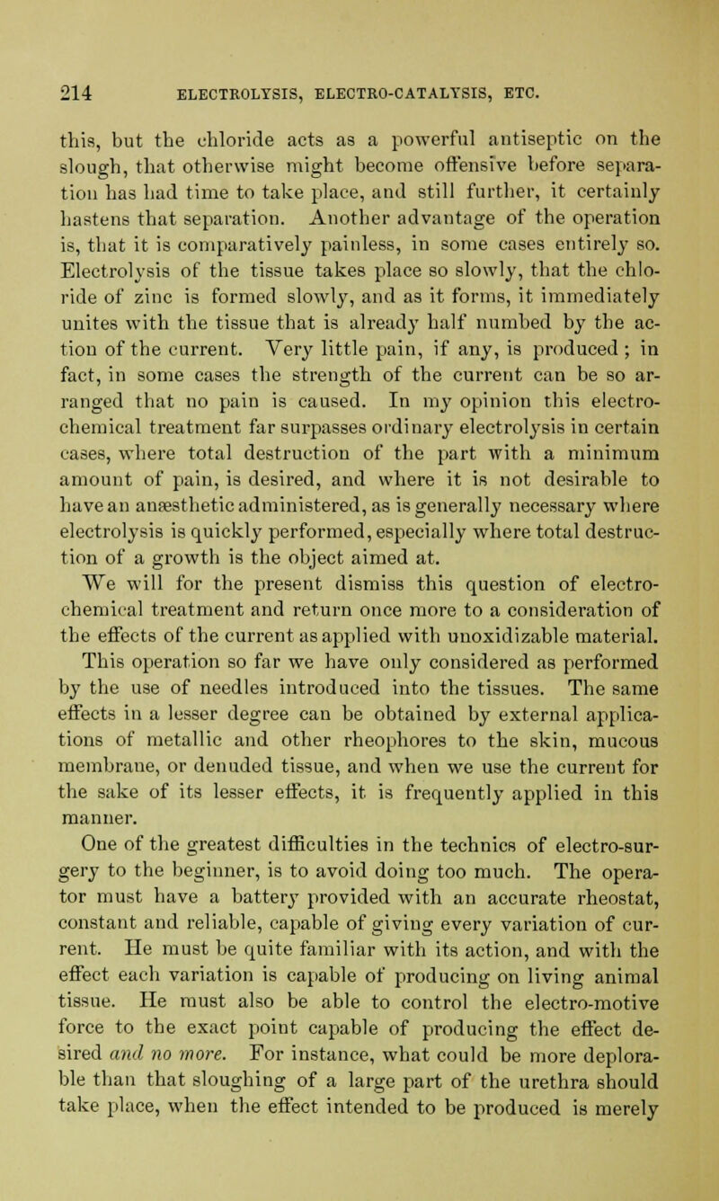 this, but the chloride acts as a powerful antiseptic on the slough, that otherwise might become offensive before separa- tion has had time to take place, and still further, it certainly hastens that separation. Another advantage of the operation is, that it is comparatively painless, in some cases entirely so. Electrolysis of the tissue takes place so slowly, that the chlo- ride of zinc is formed slowly, and as it forms, it immediately unites with the tissue that is already half numbed by the ac- tion of the current. Very little pain, if any, is produced ; in fact, in some cases the strength of the current can be so ar- ranged that no pain is caused. In my opinion this electro- chemical treatment far surpasses ordinary electrolysis in certain cases, where total destruction of the part with a minimum amount of pain, is desired, and where it is not desirable to have an anaesthetic administered, as is generally necessary where electrolysis is quickly performed, especially where total destruc- tion of a growth is the object aimed at. We will for the present dismiss this question of electro- chemical treatment and return once more to a consideration of the effects of the current as applied with unoxidizable material. This operation so far we have only considered as performed by the use of needles introduced into the tissues. The same effects in a lesser degree can be obtained by external applica- tions of metallic and other rheophores to the skin, mucous membrane, or denuded tissue, and when we use the current for the sake of its lesser effects, it is frequently applied in this manner. One of the greatest difficulties in the technics of electro-sur- gery to the beginner, is to avoid doing too much. The opera- tor must have a battery provided with an accurate rheostat, constant and reliable, capable of giving every variation of cur- rent. He must be quite familiar with its action, and with the effect each variation is capable of producing on living animal tissue. He must also be able to control the electro-motive force to the exact point capable of producing the effect de- sired and no more. For instance, what could be more deplora- ble than that sloughing of a large part of the urethra should take place, when the effect intended to be produced is merely