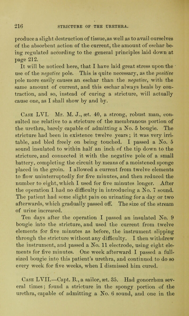 produce a slight destruction of tissue,as well as to avail ourselves of the absorbent action of the current, the amount of eschar be- ing regulated according to the general principles laid down at page 212. It will be noticed here, that I have laid great stress upon the use of the negative pole. This is quite necessary, as the positive pole more easily causes an eschar than the negative, with the same amount of current, and this eschar always heals by con- traction, and so, instead of curing a stricture, will actually cause one, as I shall show by and by. Case LVI. Mr. M. J., set. 40, a strong, robust man, con- sulted me relative to a stricture of the membranous portion of the urethra, barely capable of admitting a No. 5 bougie. The stricture had been in existence twelve years; it was very irri- table, and bled freely on being touched. I passed a No. 5 sound insulated to within half an inch of the tip down to the stricture, and connected it with the negative pole of a small battery, completing the circuit by means of a moistened sponge placed in the groin. I allowed a current from twelve elements to flow uninterruptedly for five minutes, and then reduced the number to eight, which I used for five minutes longer. After the operation I had no difficulty in introducing a No. 7 sound. The patient had some slight pain on urinating for a day or two afterwards, which gradually passed off. The size of the stream of urine increased. Ten days after the operation I passed an insulated No. 9 bougie into the stricture, and used the current from twelve elements for five minutes as before, the instrument slipping through the stricture without any difficulty. I then withdrew the instrument, and passed a No. 11 electrode, using eight ele- ments for five minutes. One week afterward I passed a full- sized bougie into this patient's urethra, and continued to do so every week for five weeks, when I dismissed him cured. Case LVII.—Capt. B., a sailor, set. 35. Had gonorrhoea sev- eral times; found a stricture in the spongy portion of the urethra, capable of admitting a No. 6 sound, and one in the