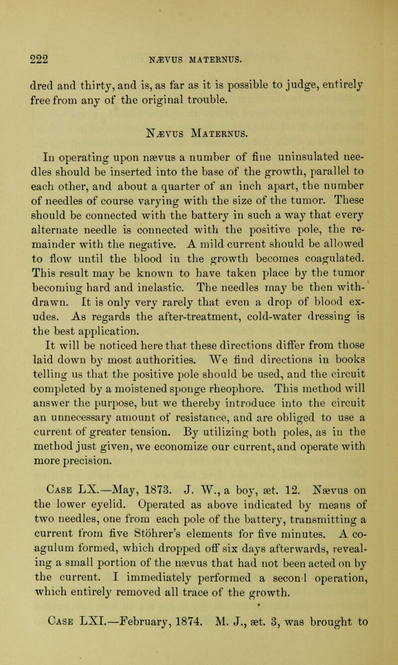 dred and thirty, and is, as far as it is possible to judge, entirely free from any of the original trouble. N^vus Maternus. Iu operating upon nsevus a number of fine uninsulated nee- dles should be inserted into the base of the growth, parallel to each other, and about a quarter of an inch apart, the number of needles of course varying with the size of the tumor. These should be connected with the battery in such a way that every alternate needle is connected with the positive pole, the re- mainder with the negative. A mild current should be allowed to flow until the blood in the growth becomes coagulated. This result may be known to have taken place by the tumor becoming hard and inelastic. The needles may be then with- drawn. It is only very rarely that even a drop of blood ex- udes. As regards the after-treatment, cold-water dressing is the best application. It will be noticed here that these directions differ from those laid down by most authorities. We find directions in books telling us that the positive pole should be used, and the circuit completed by a moistened sponge rheophore. This method will answer the purpose, but we thereby introduce into the circuit an unnecessary amount of resistance, and are obliged to use a current of greater tension. By utilizing both poles, as in the method just given, we economize our current, and operate with more precision. Case LX.—May, 1873. J. W., a boy, set. 12. Nfevus on the lower eyelid. Operated as above indicated by means of two needles, one from each pole of the battery, transmitting a current from five Stohrer's elements for five minutes. A co- agulum formed, which dropped off six days afterwards, reveal- ing a small portion of the ntevus that had not been acted on by the current. I immediately performed a seconl operation, which entirely removed all trace of the growth. Case LXL—February, 1874. M. J., set. 3, was brought to