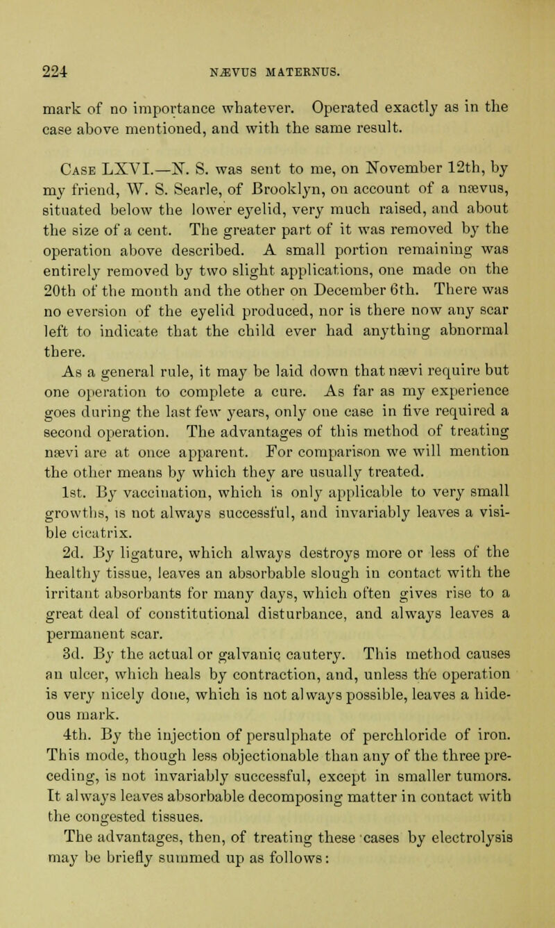 mark of no importance whatever. Operated exactly as in the case above mentioned, and with the same result. Case LXVI.—N. S. was sent to me, on November 12th, by my friend, W. S. Searle, of Brooklyn, on account of a njevus, situated below the lower eyelid, very much raised, and about the size of a cent. The greater part of it was removed by the operation above described. A small portion remaining was entirely removed by two slight applications, one made on the 20th of the month and the other on December 6th. There was no eversion of the eyelid produced, nor is there now any scar left to indicate that the child ever had anything abnormal there. As a general rule, it may be laid down thatnsevi require but one operation to complete a cure. As far as my experience goes during the last few years, only one case in live required a second operation. The advantages of this method of treating nsevi are at once apparent. For comparison we will mention the other means by which they are usually treated. 1st. By vaccination, which is only applicable to very small growths, is not always successful, and invariably leaves a visi- ble cicatrix. 2d. By ligature, which always destroys more or less of the healthy tissue, leaves an absorbable slough in contact with the irritant absorbants for many days, which often gives rise to a great deal of constitutional disturbance, and always leaves a permanent scar. 3d. By the actual or galvanic cautery. This method causes an ulcer, which heals by contraction, and, unless the operation is very nicely done, which is not always possible, leaves a hide- ous mark. 4th. By the injection of persulphate of perchloride of iron. This mode, though less objectionable than any of the three pre- ceding, is not invariably successful, except in smaller tumors. It always leaves absorbable decomposing matter in contact with the congested tissues. The advantages, then, of treating these cases by electrolysis may be briefly summed up as follows: