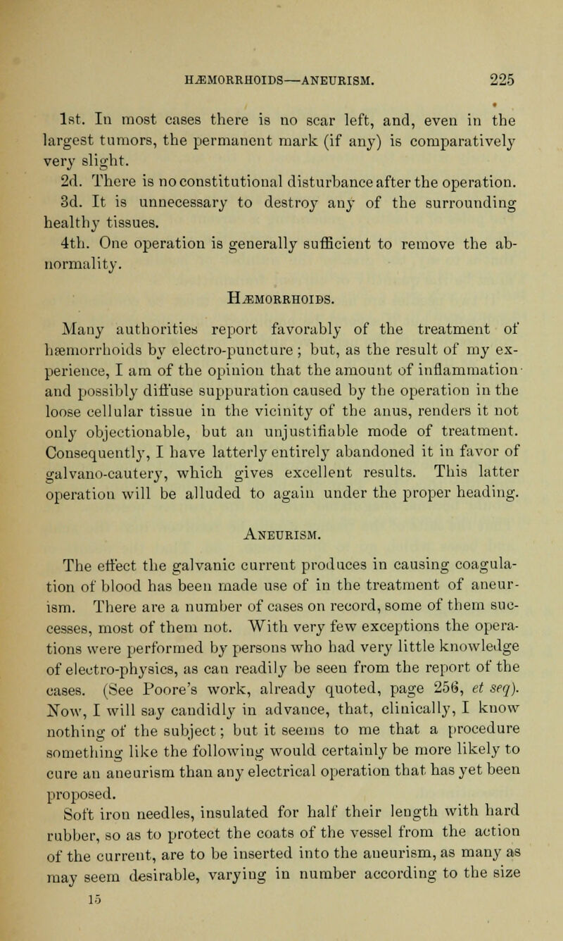 1st. In most cases there is no scar left, and, even in the largest tumors, the permanent mark (if any) is comparatively very slight. 2d. There is no constitutional disturbance after the operation. 3d. It is unnecessary to destroy any of the surrounding healthy tissues. 4th. One operation is generally sufficient to remove the ab- normality. Hemorrhoids. Many authorities report favorably of the treatment of haemorrhoids by electro-puncture ; but, as the result of my ex- perience, I am of the opinion that the amount of inflammation and possibly diffuse suppuration caused by the operation in the loose cellular tissue in the vicinity of the anus, renders it not only objectionable, but an unjustifiable mode of treatment. Consequently, I have latterly entirely abandoned it in favor of galvano-cautery, which gives excellent results. This latter operation will be alluded to again under the proper heading. Aneurism. The effect the galvanic current produces in causing coagula- tion of blood has been made use of in the treatment of aneur- ism. There are a number of cases on record, some of them suc- cesses, most of them not. With very few exceptions the opera- tions were performed by persons who had very little knowledge of electro-physics, as can readily be seen from the report of the cases. (See Poore's work, already quoted, page 256, et seq). Now, I will say candidly in advance, that, clinically, I know nothing of the subject; but it seems to me that a procedure something like the following would certainly be more likely to cure an aneurism than any electrical operation that has yet been proposed. Soft iron needles, insulated for half their length with hard rubber, so as to protect the coats of the vessel from the action of the current, are to be inserted into the aneurism, as many as may seem desirable, varying in number according to the size 15