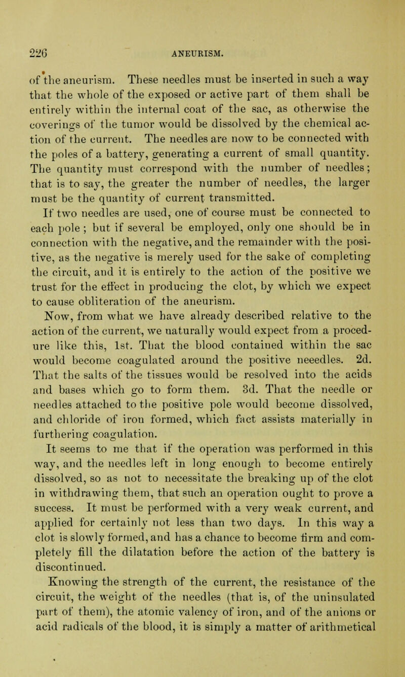 of the aneurism. These needles must be inserted in such a way that the whole of the exposed or active part of them shall be entirely within the internal coat of the sac, as otherwise the coverings of the tumor would be dissolved by the chemical ac- tion of the current. The needles are now to be connected with the poles of a battery, generating a current of small quantity. The quantity must correspond with the number of needles; that is to say, the greater the number of needles, the larger must be the quantity of current transmitted. If two needles are used, one of course must be connected to each pole ; but if several be employed, only one should be in connection with the negative, and the remainder with the posi- tive, as the negative is merely used for the sake of completing the circuit, and it is entirely to the action of the positive we trust for the effect in producing the clot, by which we expect to cause obliteration of the aneurism. Now, from what we have already described relative to the action of the current, we uaturally would expect from a proced- ure like this, 1st. That the blood contained within the sac would become coagulated around the positive neeedles. 2d. That the salts of the tissues would be resolved into the acids and bases which go to form them. 3d. That the needle or needles attached to the positive pole would become dissolved, and chloride of iron formed, which fact assists materially in furthering coagulation. It seems to me that if the operation was performed in this way, and the needles left in long enough to become entirely dissolved, so as not to necessitate the breaking up of the clot in withdrawing them, that such an operation ought to prove a success. It must be performed with a very weak current, and applied for certainly not less than two days. In this way a clot is slowly formed, and has a chance to become tirm and com- pletely fill the dilatation before the action of the battery is discontinued. Knowing the strength of the current, the resistance of the circuit, the weight of the needles (that is, of the uninsulated part of them), the atomic valency of iron, and of the anions or acid radicals of the blood, it is simply a matter of arithmetical