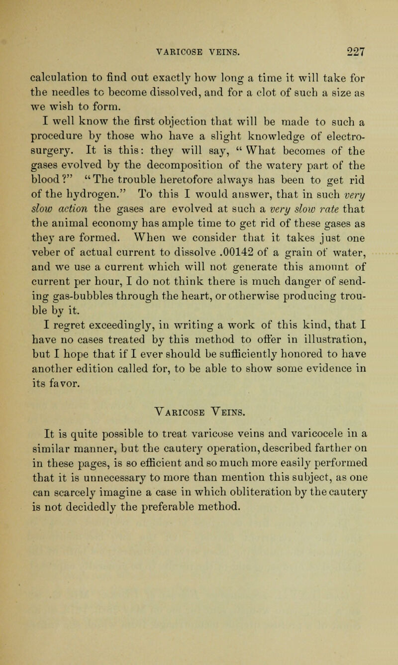 calculation to find out exactly how long a time it will take for the needles to become dissolved, and for a clot of such a size as we wish to form. I well know the first objection that will be made to such a procedure by those who have a slight knowledge of electro- surgery. It is this: they will say,  What becomes of the gases evolved by the decomposition of the watery part of the blood ?  The trouble heretofore always has been to get rid of the hydrogen. To this I would answer, that in such very slow action the gases are evolved at such a very slow rate that the animal economy has ample time to get rid of these gases as they are formed. When we consider that it takes just one veber of actual current to dissolve .00142 of a grain of water, and we use a current which will not generate this amount of current per hour, I do not think there is much danger of send- ing gas-bubbles through the heart, or otherwise producing trou- ble bv it. I regret exceedingly, in writing a work of this kind, that I have no cases treated by this method to offer in illustration, but I hope that if I ever should be sufficiently honored to have another edition called for, to be able to show some evidence in its favor. Varicose Veins. It is quite possible to treat varicose veins and varicocele in a similar manner, but the cautery operation, described farther on in these pages, is so efficient and so much more easily performed that it is unnecessary to more than mention this subject, as one can scarcely imagine a case in which obliteration by the cautery is not decidedly the preferable method.