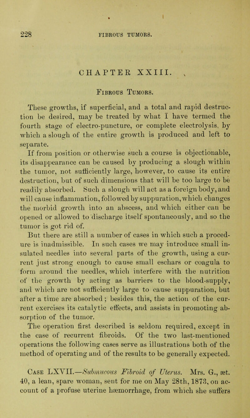 CHAPTER XXIII. Fibrous Tumors. These growths, if superficial, and a total and rapid destruc- tion he desired, may be treated by what I have termed the fourth stage of electro-puncture, or complete electrolysis, by which a slough of the entire growth is produced and left to separate. If from position or otherwise such a course is objectionable, its disappearance can be caused by producing a slough within the tumor, not sufficiently large, however, to cause its entire destruction, but of such dimensions that will be too large to be readily absorbed. Such a slough will act as a foreign body, and will cause inflammation, followed by suppuration, which changes the morbid growth into an abscess, and which either can be opened or allowed to discharge itself spontaneously, and so the tumor is got rid of. But there are still a number of cases in which such a proced- ure is inadmissible. In such cases we may introduce small in- sulated needles into several parts of the growth, using a cur- rent just strong enough to cause small eschars or coagula to form around the needles, which interfere with the nutrition of the growth by acting as barriers to the blood-supply, and which are not sufficiently large to cause suppuration, but after a time are absorbed; besides this, the action of the cur- rent exercises its catalytic effects, and assists in promoting ab- sorption of the tumor. The operation first described is seldom required, except in the case of recurrent fibroids. Of the two last-mentioned operations the following cases serve as illustrations both of the method of operating and of the results to be generally expected. Case LXVII.—Submucous Fibroid of Uterus. Mrs. G., set. 40, a lean, spare woman, sent for me on May 28th, 1873, on ac- count of a profuse uterine hfemorrhage, from which she suffers