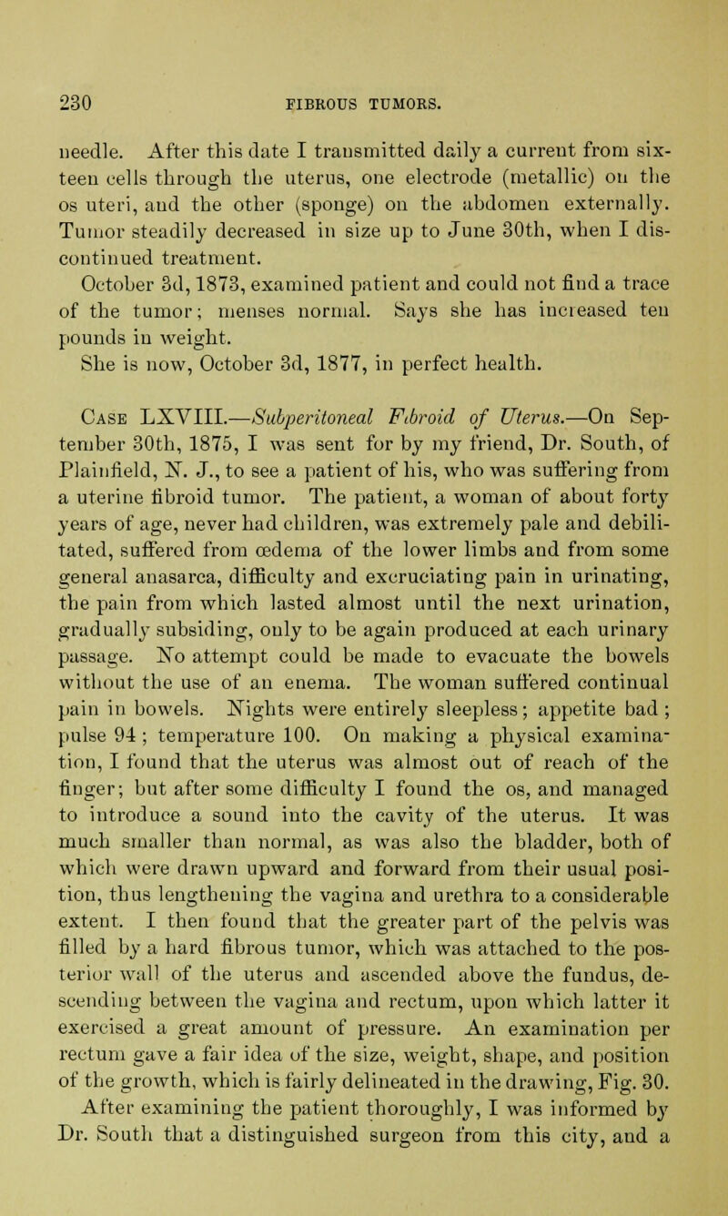 needle. After this date I transmitted daily a current from six- teen cells through the uterus, one electrode (metallic) on the os uteri, and the other (sponge) on the abdomen externally. Tumor steadily decreased in size up to June 30th, when I dis- continued treatment. October 3d, 1873, examined patient and could not find a trace of the tumor; menses normal. Says she has increased ten pounds in weight. She is now, October 3d, 1877, in perfect health. Case LXVIII.—Subperitoneal Fibroid of Uterus.—On Sep- tember 30th, 1875, I was sent for by my friend, Dr. South, of Plainfield, N. J., to see a patient of his, who was suffering from a uterine fibroid tumor. The patient, a woman of about forty years of age, never had children, was extremely pale and debili- tated, suffered from oedema of the lower limbs and from some general anasarca, difficulty and excruciating pain in urinating, the pain from which lasted almost until the next urination, gradually subsiding, only to be again produced at each urinary passage. ~No attempt could be made to evacuate the bowels without the use of an enema. The woman suffered continual pain in bowels. Nights were entirely sleepless; appetite bad; pulse 94 ; temperature 100. On making a physical examina- tion, I found that the uterus was almost out of reach of the finger; but after some difficulty I found the os, and managed to introduce a sound into the cavity of the uterus. It was much smaller than normal, as was also the bladder, both of which were drawn upward and forward from their usual posi- tion, thus lengthening the vagina and urethra to a considerable extent. I then found that the greater part of the pelvis was filled by a hard fibrous tumor, which was attached to the pos- terior wall of the uterus and ascended above the fundus, de- scending between the vagina and rectum, upon which latter it exercised a great amount of pressure. An examination per rectum gave a fair idea of the size, weight, shape, and position of the growth, which is fairly delineated in the drawing, Fig. 30. After examining the patient thoroughly, I was informed by Dr. South that a distinguished surgeon from this city, and a