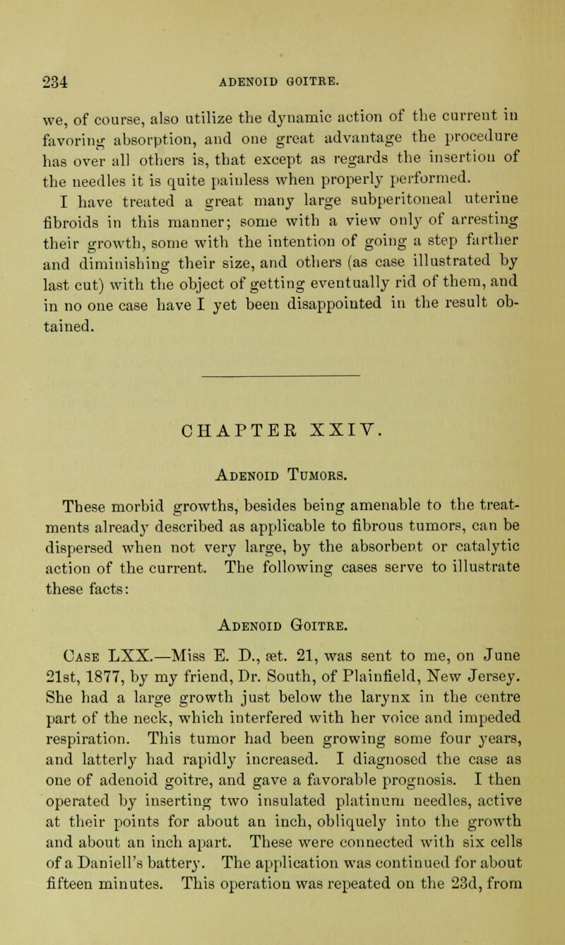 we, of course, also utilize the dynamic action of the current in favoring absorption, and one great advantage the procedure has over all others is, that except as regards the insertion of the needles it is quite painless when properly performed. I have treated a great many large subperitoneal uterine fibroids in this manner; some with a view only of arresting their growth, some with the intention of going a step farther and diminishing their size, and others (as case illustrated by last cut) with the object of getting eventually rid of them, and in no one case have I yet been disappointed in the result ob- tained. CHAPTER XXIV, Adenoid Tumors. These morbid growths, besides being amenable to the treat- ments already described as applicable to fibrous tumors, can be dispersed when not very large, by the absorbent or catalytic action of the current. The following cases serve to illustrate these facts: Adenoid Goitre. Case LXX.—Miss E. D., set. 21, was sent to me, on June 21st, 1877, by my friend, Dr. South, of Plainfield, Few Jersey. She had a large growth just below the larynx in the centre part of the neck, which interfered with her voice and impeded respiration. This tumor had been growing some four years, and latterly had rapidly increased. I diagnosed the case as one of adenoid goitre, and gave a favorable prognosis. I then operated by inserting two insulated platinum needles, active at their points for about an inch, obliquely into the growth and about an inch apart. These were connected with six cells of a Daniell's battery. The application was continued for about fifteen minutes. This operation was repeated on the 23d, from