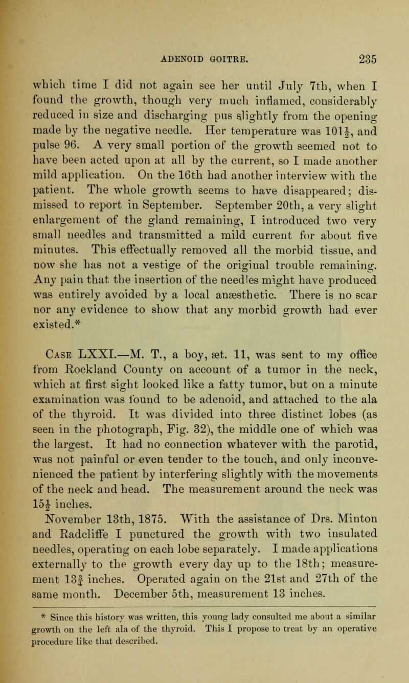 which time I did not again see her until July 7th, when I found the growth, though very much inflamed, considerably reduced in size and discharging pus slightly from the opening made by the negative needle. Her temperature was 101 j, and pulse 96. A very small portion of the growth seemed not to have been acted upon at all by the current, so I made another mild application. On the 16th had another interview with the patient. The whole growth seems to have disappeared; dis- missed to report in September. September 20th, a very slight enlargement of the gland remaining, I introduced two very small needles and transmitted a mild current for about five minutes. This effectually removed all the morbid tissue, and now she has not a vestige of the original trouble remaining. Any pain that the insertion of the needles might have produced was entirely avoided by a local anaesthetic. There is no scar nor any evidence to show that any morbid growth had ever existed.* Case LXXI.—M. T., a boy, set. 11, was sent to my office from Rockland County on account of a tumor in the neck, which at first sight looked like a fatty tumor, but on a minute examination was l'ound to be adenoid, and attached to the ala of the thyroid. It was divided into three distinct lobes (as seen in the photograph, Fig. 32), the middle one of which was the largest. It had no connection whatever with the parotid, was not painful or even tender to the touch, and only inconve- nienced the patient by interfering slightly with the movements of the neck and head. The measurement around the neck was 15J inches. November 13th, 1875. With the assistance of Drs. Minton and Radcliffe I punctured the growth with two insulated needles, operating on each lobe separately. I made applications externally to the growth every day up to the 18th; measure- ment 13£ inches. Operated again on the 21st and 27th of the same month. December 5th, measurement 13 inches. * Since this history was written, this young lady consulted me about a similar growth on the left ala of the thyroid. This I propose to treat by an operative procedure like that described.