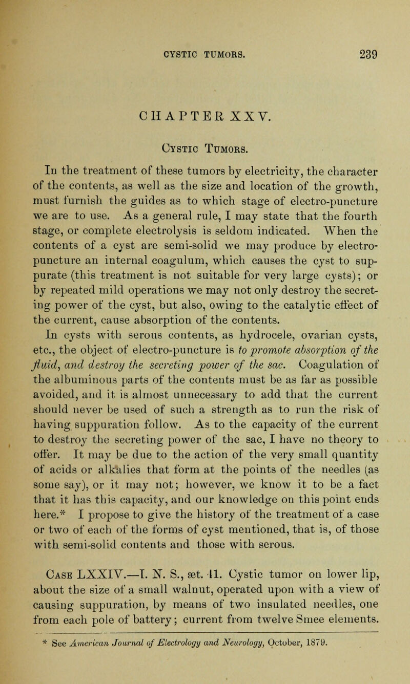 CHAPTERXXV. Cystic Tumors. In the treatment of these tumors by electricity, the character of the contents, as well as the size and location of the growth, must furnish the guides as to which stage of electro-puncture we are to use. As a general rule, I may state that the fourth stage, or complete electrolysis is seldom indicated. When the contents of a cyst are semi-solid we may produce by electro- puncture an internal coagulum, which causes the cyst to sup- purate (this treatment is not suitable for very large cysts); or by repeated mild operations we may not only destroy the secret- ing power of the cyst, but also, owing to the catalytic effect of the current, cause absorption of the contents. In cysts with serous contents, as hydrocele, ovarian cysts, etc., the object of electro-puncture is to promote absorption of the fluid, and destroy the secreting power of the sac. Coagulation of the albuminous parts of the contents must be as far as possible avoided, and it is almost unnecessary to add that the current should never be used of such a strength as to run the risk of having suppuration follow. As to the capacity of the current to destroy the secreting power of the sac, I have no theory to offer. It may be due to the action of the very small quantity of acids or alkalies that form at the points of the needles (as some say), or it may not; however, we know it to be a fact that it has this capacity, and our knowledge ou this point ends here.* I propose to give the history of the treatment of a case or two of each of the forms of cyst mentioned, that is, of those with semi-solid conteuts and those with serous. Case LXXIV.—I. N. S., set. 11. Cystic tumor on lower lip, about the size of a small walnut, operated upon with a view of causing suppuration, by means of two insulated needles, one from each pole of battery; current from twelve Smee elements. * See American Journal of Eleetrology and Neurology, October, 1879.