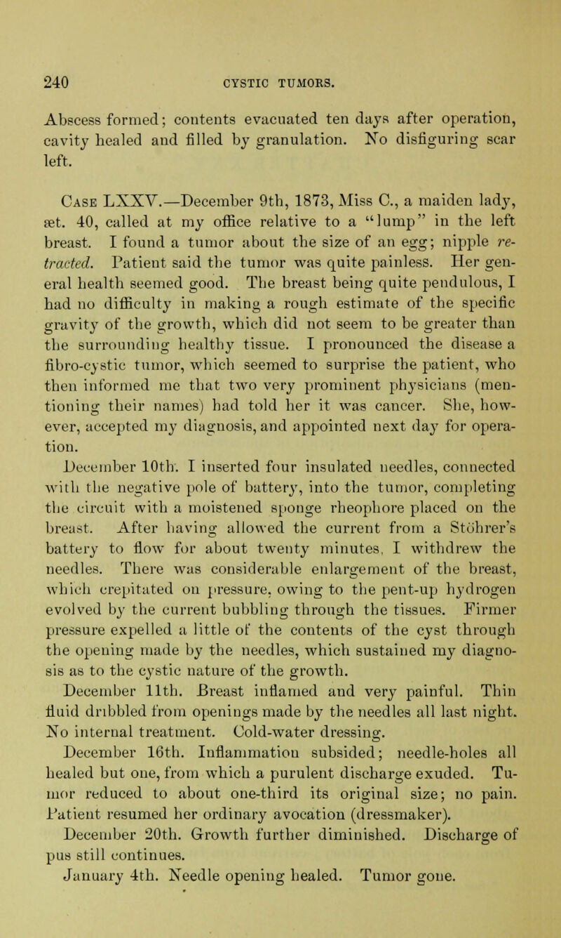 Abscess formed; contents evacuated ten days after operation, cavity healed and filled by granulation. No disfiguring scar left. Case LXXV.—December 9th, 1873, Miss C, a maiden lady, set. 40, called at my office relative to a lump in the left breast. I found a tumor about the size of an egg; nipple re- tracted. Patient said the tumor was quite painless. Her gen- eral health seemed good. The breast being quite pendulous, I had no difficulty in making a rough estimate of the specific gravity of the growth, which did not seem to be greater than the surrounding healthy tissue. I pronounced the disease a fibro-cystic tumor, which seemed to surprise the patient, who then informed me that two very prominent physicians (men- tioning their names) had told her it was cancer. She, how- ever, accepted m}' diagnosis, and appointed next da}7 for opera- tion. December 10th. I inserted four insulated needles, connected with the negative pole of battery, into the tumor, completing the circuit with a moistened sponge rheophore placed on the breast. After having allowed the current from a Stohrer's battery to flow for about twenty minutes, I withdrew the needles. There was considerable enlargement of the breast, which crepitated on pressure, owing to the pent-up h}'drogen evolved by the current bubbling through the tissues. Firmer pressure expelled a little of the contents of the cyst through the opening made by the needles, which sustained my diagno- sis as to the cystic nature of the growth. December 11th. Breast inflamed and very painful. Thin fluid dribbled from openings made by the needles all last night. No internal treatment. Cold-water dressing. December 16th. Inflammation subsided; needle-holes all healed but one, from which a purulent discharge exuded. Tu- mor reduced to about one-third its original size; no pain. Patient resumed her ordinary avocation (dressmaker). December 20th. Growth further diminished. Discharge of pus still continues. January 4th. Needle opening healed. Tumor gone.