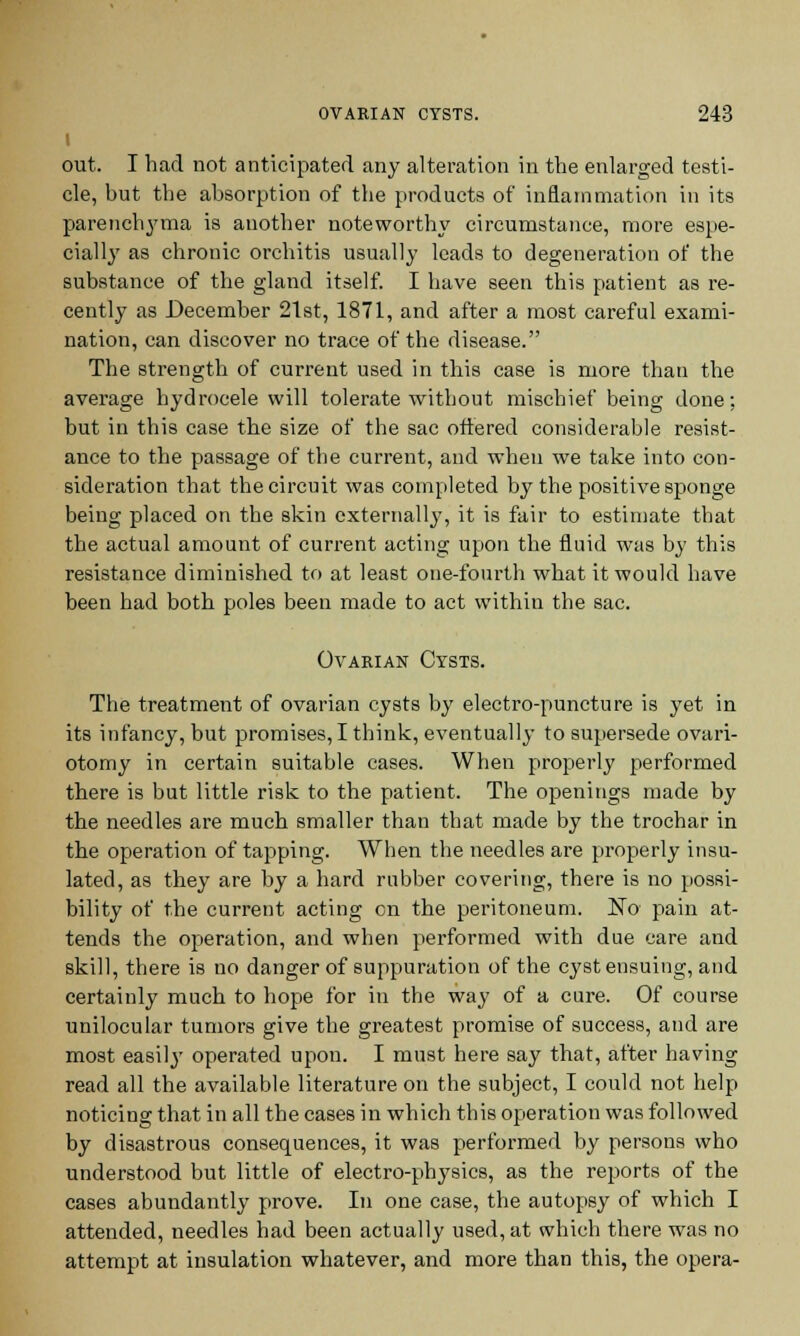 out. I had not anticipated any alteration in the enlarged testi- cle, but the absorption of the products of inflammation in its parenchyma is another noteworthy circumstance, more espe- cially as chronic orchitis usually leads to degeneration of the substance of the gland itself. I have seen this patient as re- cently as December 21st, 1871, and after a most careful exami- nation, can discover no trace of the disease. The strength of current used in this case is more than the average hydrocele will tolerate without mischief being done: but in this case the size of the sac ottered considerable resist- ance to the passage of the current, and when we take into con- sideration that the circuit was completed by the positive sponge being placed on the skin externally, it is fair to estimate that the actual amount of current acting upon the fluid was by this resistance diminished to at least one-fourth what it would have been had both poles been made to act within the sac. Ovarian Cysts. The treatment of ovarian cysts by electro-puncture is yet in its infancy, but promises, I think, eventually to supersede ovari- otomy in certain suitable cases. When properly performed there is but little risk to the patient. The openings made by the needles are much smaller than that made by the trochar in the operation of tapping. When the needles are properly insu- lated, as they are by a hard rubber covering, there is no possi- bility of the current acting en the peritoneum. No pain at- tends the operation, and when performed with due care and skill, there is no danger of suppuration of the cyst ensuing, and certainly much to hope for in the way of a cure. Of course unilocular tumors give the greatest promise of success, and are most easily operated upon. I must here say that, after having read all the available literature on the subject, I could not help noticing that in all the cases in which this operation was followed by disastrous consequences, it was performed by persons who understood but little of electro-physics, as the reports of the cases abundantly prove. In one case, the autopsy of which I attended, needles had been actually used, at which there was no attempt at insulation whatever, and more than this, the opera-