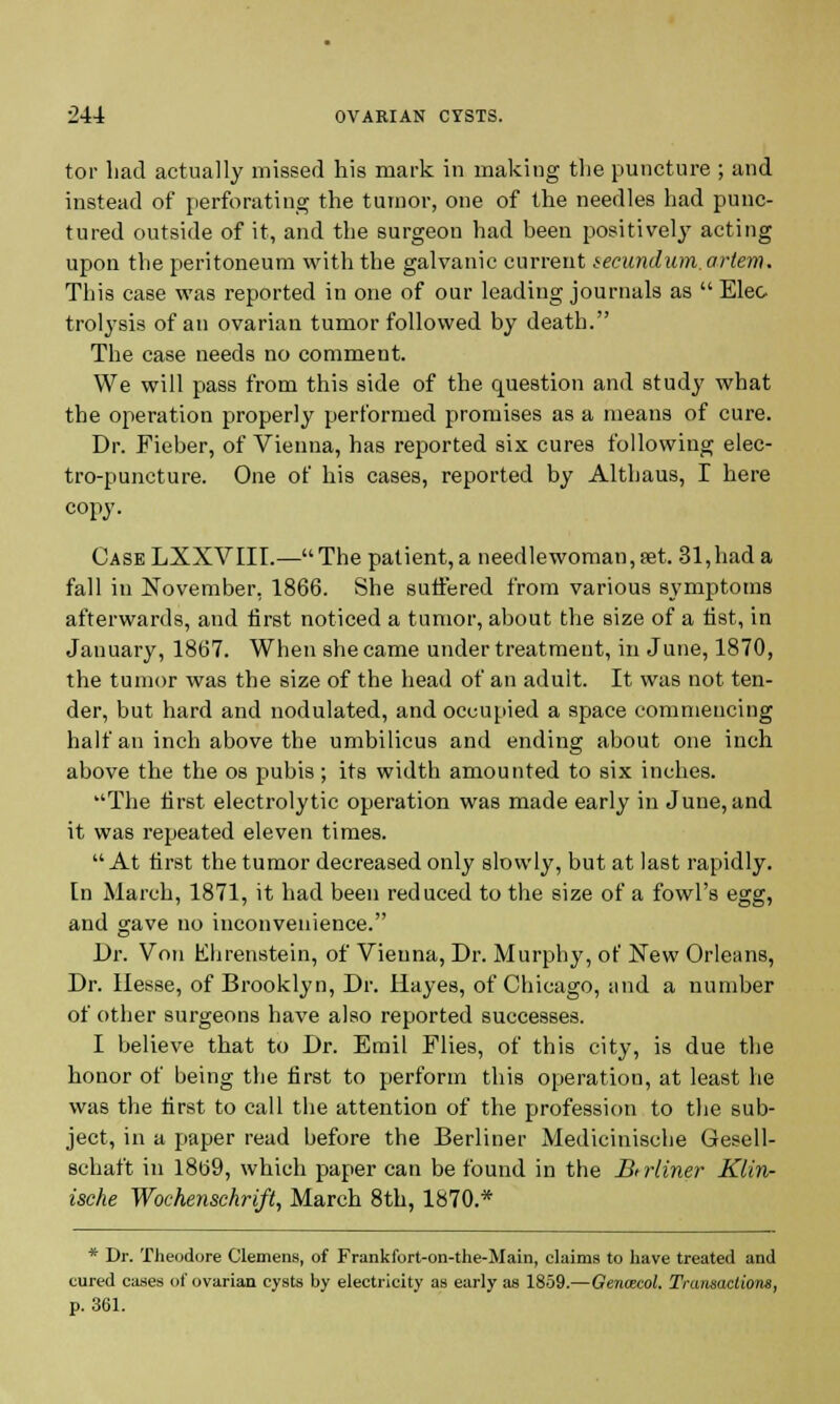 tor had actually missed his mark in making the puncture ; and instead of perforating the tumor, one of the needles had punc- tured outside of it, and the surgeon had been positively acting upon the peritoneum with the galvanic current secundum, artem. This case was reported in one of our leading journals as  Elec trolysis of an ovarian tumor followed by death. The case needs no comment. We will pass from this side of the question and study what the operation properly performed promises as a means of cure. Dr. Fieber, of Vienna, has reported six cures following elec- tro-puncture. One of his cases, reported by Althaus, I here copy. Case LXXVIII.— The patient, a needlewoman, set. 31,had a fall in November, 1866. She suffered from various symptoms afterwards, and first noticed a tumor, about the size of a fist, in January, 1867. When she came under treatment, in June, 1870, the tumor was the size of the head of an aduit. It was not ten- der, but hard and nodulated, and occupied a space commencing half an inch above the umbilicus and ending about one inch above the the os pubis ; its width amounted to six inches. The first electrolytic operation was made early in June, and it was repeated eleven times.  At first the tumor decreased only slowly, but at last rapidly. In March, 1871, it had been reduced to the size of a fowl's egg, and gave no inconvenience. Dr. Von Ehrenstein, of Vieuna, Dr. Murphy, of New Orleans, Dr. Hesse, of Brooklyn, Dr. Hayes, of Chicago, and a number of other surgeons have also reported successes. I believe that to Dr. Emil Flies, of this city, is due the honor of being the first to perform this operation, at least he was the first to call the attention of the profession to the sub- ject, in a paper read before the Berliner Medicinische Gesell- schaft in 1869, which paper can be found in the Biiiiner Klin- ische Wochenschrift, March 8th, 1870.* * Dr. Theodore Clemens, of Frankfort-on-the-Main, claims to have treated and cured cases of ovarian cysts by electricity as early as 1859.—Genozcol. Transactions, p. 361.
