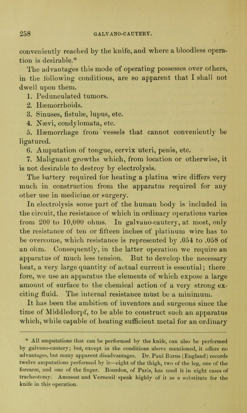 conveniently reached by the knife, and where a bloodless opera- tion is desirable.* The advantages this mode of operating possesses over others, in the following conditions, are so apparent that I shall not dwell upon them. 1. Pedunculated tumors. 2. Haemorrhoids. 3. Sinuses, fistula?, lupus, etc. 4. Nrevi, condylomata, etc. 5. Haemorrhage from vessels that cannot conveniently be ligatured. 6. Amputation of tongue, cervix uteri, penis, etc. 7. Malignant growths which, from location or otherwise, it is uot desirable to destroy by electrolysis. The battery required for heating a platina wire differs very much in construction from the apparatus required for any- other use in medicine or surgery. In electrolysis some part of the human body is included in the circuit, the resistance of which in ordinary operations varies from 200 to 10,000 ohms. In galvauo-cautery, at most, only the resistance of ten or fifteen inches of platinum wire has to be overcome, which resistance is represented by .05-1 to .058 of an ohm. Consequently, in the latter operation we require an apparatus of much less tension. But to develop the necessary heat, a very large quantity of actual current is essential; there fore, we use an apparatus the elements of which expose a large amount of surface to the chemical action of a very strong ex- citing fluid. The internal resistance must be a minimum. It has been the ambitiou of inventors and surgeons since the time of Middledorpf, to be able to construct such an apparatus which, while capable of heating sufficient metal for an ordinary' * All amputations that can be performed by the knife, can also be performed by galvano-cautery; but, except in the conditions above mentioned, it offers no advantages, but many apparent disadvantages. Dr. Paul Bums (England i records twelve amputations performed by it—eight of the thigh, two of the leg, one of the forearm, and one of the finger. Bourdon, of Paris, has used it in eight cases of tracheotomy. Aninssat and Verneuil speak highly of it as a sul stitute for the knife in this operation.