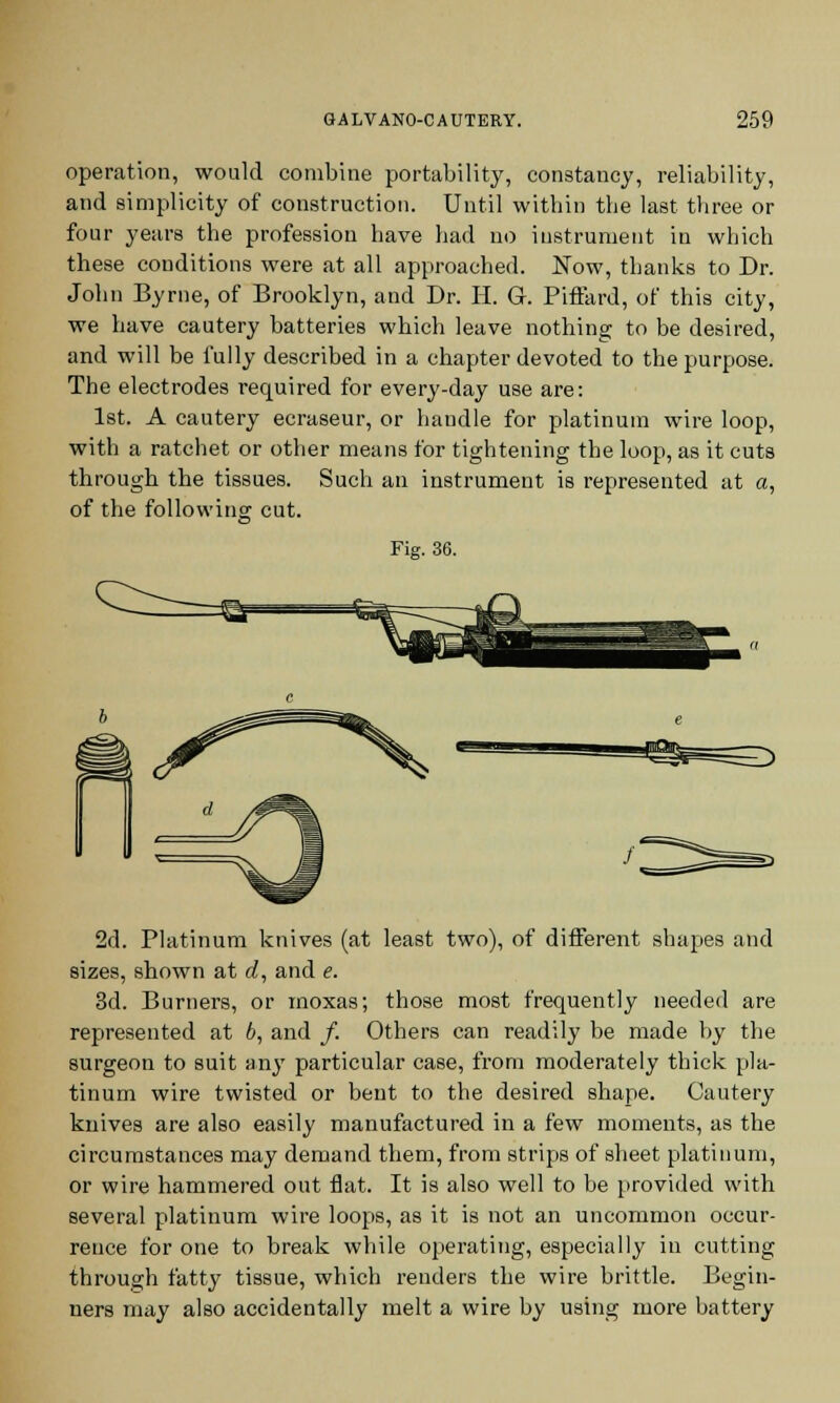 operation, would combine portability, constancy, reliability, and simplicity of construction. Until within the last three or four years the profession have had no instrument in which these conditions were at all approached. Now, thanks to Dr. John Byrne, of Brooklyn, and Dr. H. G. Piffard, of this city, we have cautery batteries which leave nothing to be desired, and will be fully described in a chapter devoted to the purpose. The electrodes required for every-day use are: 1st. A cautery ecraseur, or handle for platinum wire loop, with a ratchet or other means for tightening the loop, as it cuts through the tissues. Such an instrument is represented at a, of the following cut. Fig. 36. 2d. Platinum knives (at least two), of different shapes and sizes, shown at d, and e. 3d. Burners, or moxas; those most frequently needed are represented at 6, and /. Others can readily be made by the surgeon to suit an} particular case, from moderately thick pla- tinum wire twisted or bent to the desired shape. Cautery knives are also easily manufactured in a few moments, as the circumstances may demand them, from strips of sheet platinum, or wire hammered out flat. It is also well to be provided with several platinum wire loops, as it is not an uncommon occur- rence for one to break while operating, especially in cutting through fatty tissue, which renders the wire brittle. Begin- ners may also accidentally melt a wire by using more battery