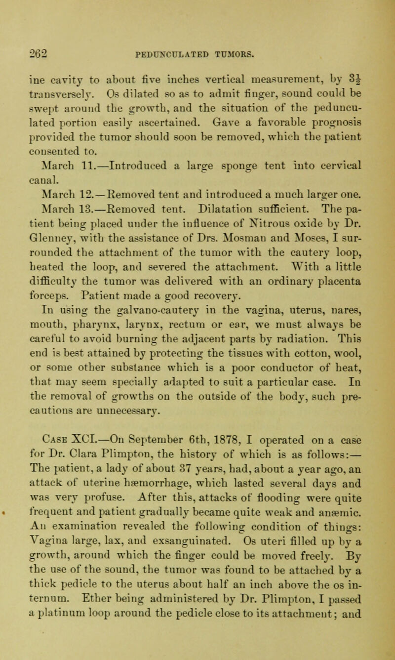 ine cavity to about five inches vertical measurement, by 3J transversely. Os dilated so as to admit fiuger, sound could be swept around the growth, and the situation of the peduncu- lated portion easily ascertained. Gave a favorable prognosis provided the tumor should soon be removed, which the patient consented to. March 11.—Introduced a large sponge tent into cervical canal. March 12. —Removed tent and introduced a much larger one. March 13.—Removed tent. Dilatation sufficient. The pa- tient being placed under the influence of Xitrous oxide by Dr. Glenney, with the assistance of Drs. Mosman aud Moses, I sur- rounded the attachment of the tumor with the cautery loop, heated the loop, and severed the attachment. With a little difficulty the tumor was delivered with an ordinary placenta forceps. Patient made a good recovery. In using the galvano-cautery in the vagina, uterus, nares, mouth, pharynx, larynx, rectum or ear, we must always be careful to avoid burning the adjacent parts b}- radiation. This end is best attained by protecting the tissues with cotton, wool, or some other substance which is a poor conductor of heat, tbat may seem specially adapted to suit a particular case. In the removal of growths on the outside of the body, such pre- cautions are unnecessary. Case XCI.—On September 6th, 1878, I operated on a case for Dr. Clara Plimpton, the history of which is as follows:— The patient, a lady of about 37 years, had, about a year ago, an attack of uterine haemorrhage, which lasted several days and was very profuse. After this, attacks of flooding were quite frequent and patient gradually became quite weak and anaemic. An examination revealed the following condition of things: Vagina large, lax, and exsanguinated. Os uteri filled up by a growth, around which the finger could be moved freely. By the use of the sound, the tumor was found to be attached by a thick pedicle to the uterus about half an inch above the os in- ternum. Ether being administered by Dr. Plimpton, I passed a platinum loop around the pedicle close to its attachment; and