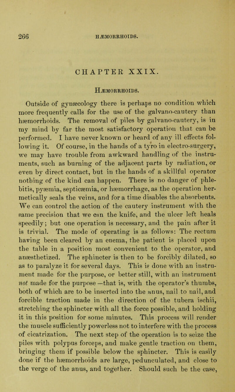 CHAPTER XXIX. Hemorrhoids. Outside of (jynaecology there is perhaps no condition which more frequently calls for the use of the galvano-cautery than haemorrhoids. The removal of piles by galvano-cautery, is in my mind by far the most satisfactory operation that can be performed. I have never known or heard of any ill effects fol- lowing it. Of course, in the hands of a tyro in electro-surgery, we may have trouble from awkward handling of the instru- ments, such as burning of the adjacent parts by radiation, or even by direct contact, but in the hands of a skillful operator nothing of the kind can happen. There is no danger of phle- bitis, pyaemia, septicaemia, or haemorrhage, as the operation her- metically seals the veins, and for a time disables the absorbents. We can control the action of the cautery instrument with the same precision that we can the knife, and the ulcer left heals speedily; but one operation is necessary, and the pain after it is trivial. The mode of operating is as follows: The rectum having been cleared by an enema, the patient is placed upon the table in a position most convenient to the operator, and anaesthetized. The sphincter is then to be forcibly dilated, so as to paralyze it for several days. This is done with an instru- ment made for the purpose, or better still, with an instrument not made for the purpose —that is, with the operator's thumbs, both of which are to be inserted into the anus, nail to nail, and forcible traction made in the direction of the tubera ischii, stretching the sphincter with all the force possible, and holding it in this position for some minutes. This process will render the muscle sufficiently powerless not to interfere with the process of cicatrization. The next step of the operation is to seize the piles with polypus forceps, and make gentle traction on them, bringing them if possible below the sphincter. This is easily done if the haemorrhoids are large, pedunculated, and close to the verge of the anus, and together. Should such be the case,