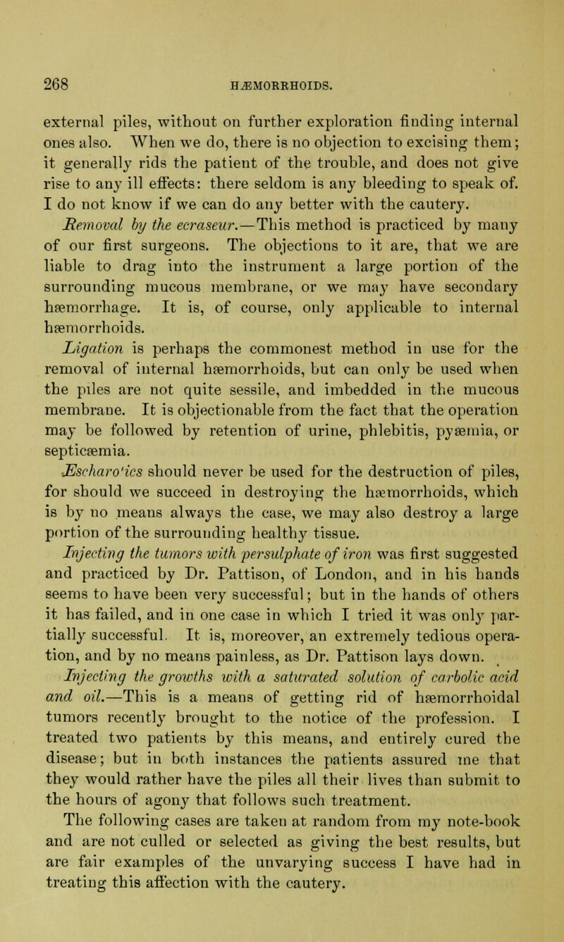 external piles, without on further exploration finding internal ones also. When we do, there is no objection to excising them; it generally rids the patient of the trouble, and does not give rise to any ill effects: there seldom is any bleeding to speak of. I do not know if we can do any better with the cautery. Removal by the ecraseur.—Tbis method is practiced by many of our first surgeons. The objections to it are, that we are liable to drag into the instrument a large portion of the surrounding mucous membrane, or we may have secondary haemorrhage. It is, of course, only applicable to internal haemorrhoids. Ligation is perhaps the commonest method in use for the removal of internal haemorrhoids, but can onlv be used when the piles are not quite sessile, and imbedded in the mucous membrane. It is objectionable from the fact that the operation may be followed by retention of urine, phlebitis, pyaemia, or septicaemia. ■Escharo'ics should never be used for the destruction of piles, for should we succeed in destroying the haemorrhoids, which is by no means always the case, we may also destroy a large portion of the surrounding healthy tissue. Injecting the tumors with persulphate of iron was first suggested and practiced by Dr. Pattison, of London, and in his hands seems to have been very successful; but in the hands of others it has failed, and in one case in which I tried it was only par- tially successful. It is, moreover, an extremely tedious opera- tion, and by no means painless, as Dr. Pattison lays down. Injecting the growths with a saturated solution of carbolic acid and oil.—This is a means of getting rid of haemorrhoidal tumors recently brought to the notice of the profession. I treated two patients by this means, and entirely cured the disease; but in both instances the patients assured me that they would rather have the piles all their lives than submit to the hours of agon}7 that follows such treatment. The following cases are taken at random from my note-book and are not culled or selected as giving the best results, but are fair examples of the unvarying success I have had in treating this affection with the cautery.