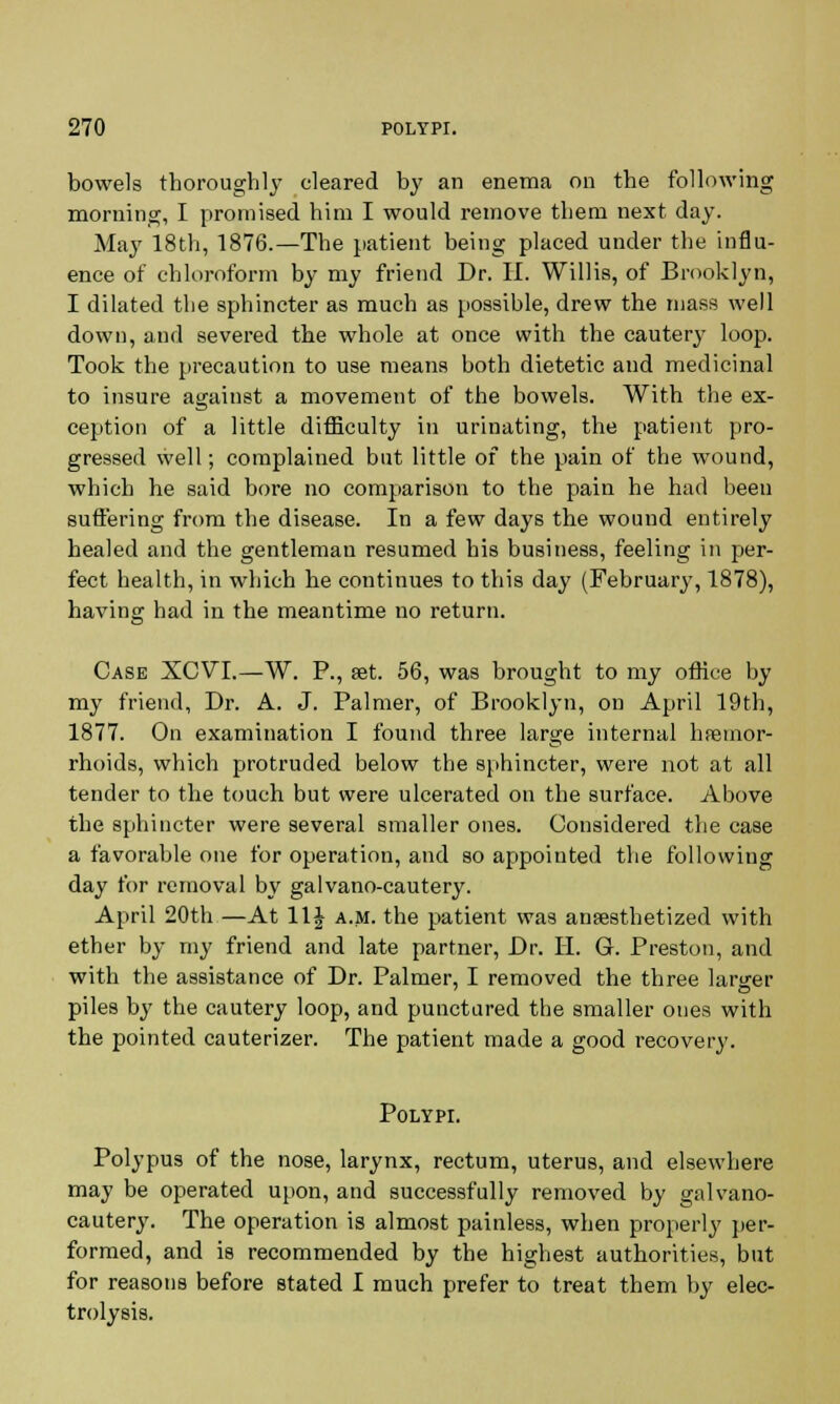 bowels thoroughly cleared by an enema on the following morning, I promised him I would remove them next day. May 18th, 1876.—The patient being placed under the influ- ence of chloroform by my friend Dr. H. Willis, of Brooklyn, I dilated the sphincter as much as possible, drew the mass well down, and severed the whole at once with the cautery loop. Took the precaution to use means both dietetic and medicinal to insure agaiust a movement of the bowels. With the ex- ception of a little difficulty in urinating, the patient pro- gressed well; complained but little of the pain of the wound, which he said bore no comparison to the pain he had been suffering from the disease. In a few days the wound entirely healed and the gentleman resumed his business, feeling in per- fect health, in which he continues to this day (February, 1878), having had in the meantime no return. Case XCVI.—W. P., set. 56, was brought to my office by my friend, Dr. A. J. Palmer, of Brooklyn, on April 19th, 1877. On examination I found three large internal haemor- rhoids, which protruded below the sphincter, were not at all tender to the touch but were ulcerated on the surface. Above the sphincter were several smaller ones. Considered the case a favorable one for operation, and so appointed the following day for removal by galvano-cautery. April 20th —At 11£ a.m. the patient was anaesthetized with ether by my friend and late partner, Dr. H. G. Preston, and with the assistance of Dr. Palmer, I removed the three larger piles by the cautery loop, and punctured the smaller ones with the pointed cauterizer. The patient made a good recovery. Polypi. Polypus of the nose, larynx, rectum, uterus, and elsewhere may be operated upon, and successfully removed by galvano- cautery. The operation is almost painless, when properly per- formed, and is recommended by the highest authorities, but for reasons before stated I much prefer to treat them by elec- trolysis.