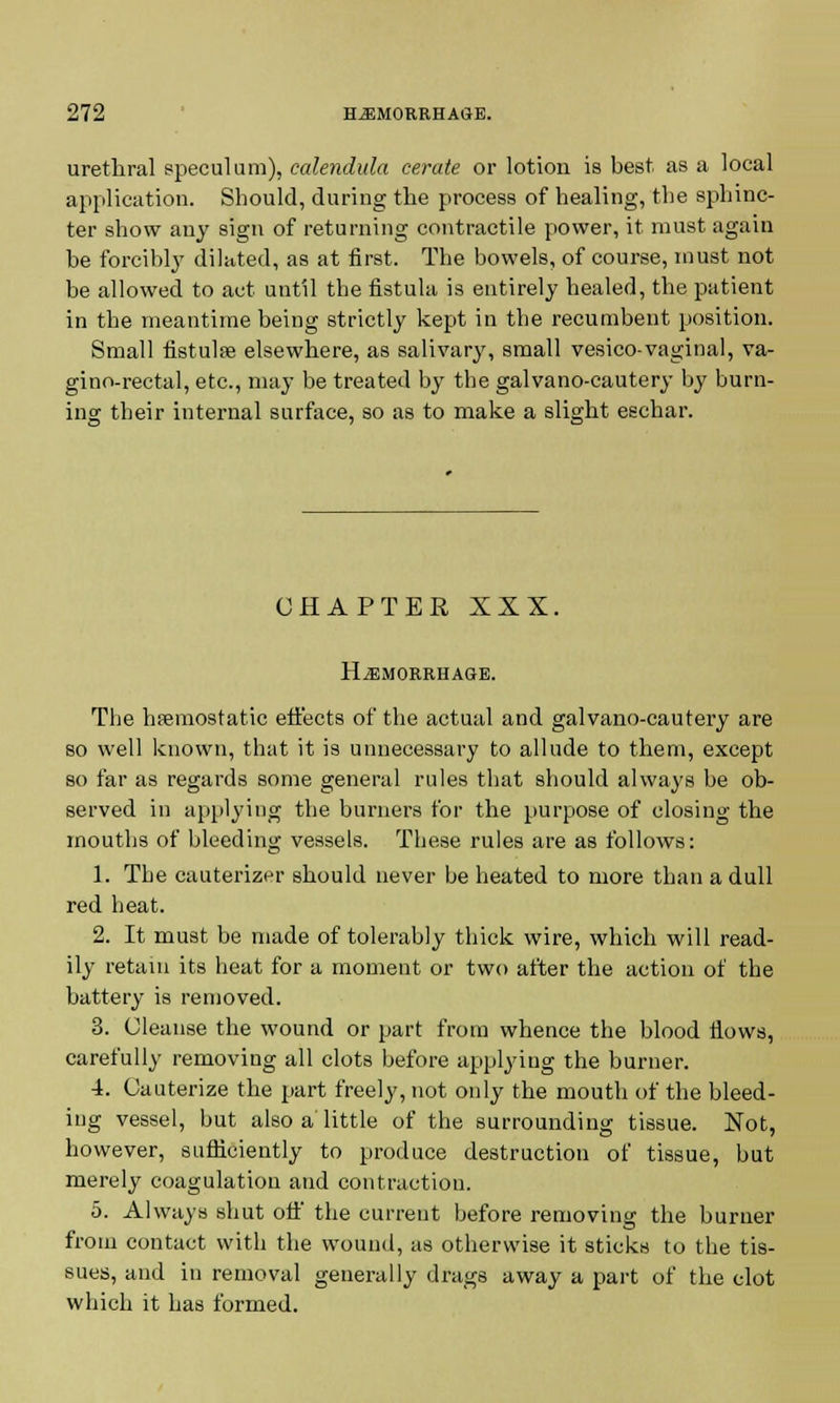 urethral speculum), calendula cerate or lotion is best as a local application. Should, during the process of healing, the sphinc- ter show any sign of returning contractile power, it must again be forcibly dilated, as at first. The bowels, of course, must not be allowed to act until the fistula is entirely healed, the patient in the meantime being strictly kept in the recumbent position. Small fistulse elsewhere, as salivary, small vesico-vaginal, va- gino-rectal, etc., may be treated by the galvano-cautery by burn- ing their internal surface, so as to make a slight eschar. CHAPTER XXX. HAEMORRHAGE. The hemostatic effects of the actual and galvano-cautery are so well known, that it is unnecessary to allude to them, except so far as regards some general rules that should always be ob- served in applying the burners for the purpose of closing the mouths of bleeding vessels. These rules are as follows: 1. The cauterizer should never be heated to more than a dull red heat. 2. It must be made of tolerably thick wire, which will read- ily retain its heat for a moment or two after the action of the battery is removed. 3. Cleanse the wound or part from whence the blood flows, carefully removing all clots before applying the burner. 4. Cauterize the part freely, not only the mouth of the bleed- ing vessel, but also a little of the surrounding tissue. Not, however, sufficiently to produce destruction of tissue, but merely coagulation and contraction. 5. Always shut off the current before removing the burner from contact with the wound, as otherwise it sticks to the tis- sues, and in removal generally drags away a part of the clot which it has formed.