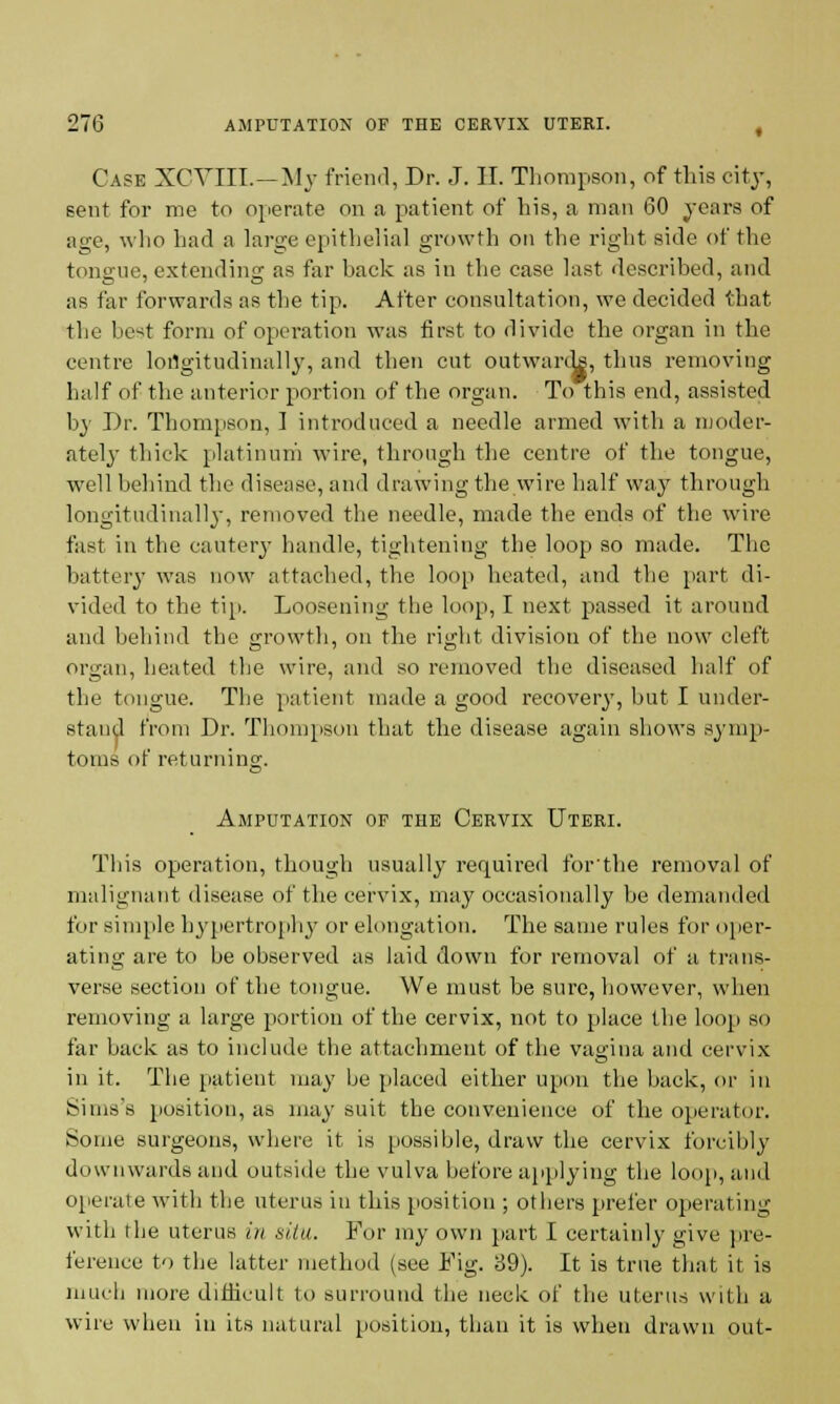 Case XCVIII. — My friend, Dr. J. II. Thompson, of this city, sent for me to operate on a patient of his, a man 60 years of age, who had a large epithelial growth on the right side of the tongue, extending as far hack as in the case last described, and as far forwards as the tip. After consultation, we decided that the best form of operation was first to divide the organ in the centre longitudinally, and then cut outwards, thus removing half of the anterior portion of the organ. To this end, assisted by Dr. Thompson, I introduced a needle armed with a moder- ately thick platinum ware, through the centre of the tongue, well behind the disease, and drawing the wire half way through longitudinally, removed the needle, made the ends of the wire fast iu the cautery handle, tightening the loop so made. The battery was now attached, the loop heated, and the part di- vided to the tiii. Loosening the loop, I next passed it around and behind the growth, on the right division of the now cleft organ, heated the wire, and so removed the diseased half of the tongue. The patient made a good recovery, but I under- stand from Dr. Thompson that the disease again shows symp- toms of returning. Amputation of the Cervix Uteri. This operation, though usually required for'the removal of malignant disease of the cervix, may occasionally be demanded for simple hypertrophy or elongation. The same rules for oper- ating are to be observed as laid down for removal of a trans- verse section of the tongue. We must he sure, however, when removing a large portion of the cervix, not to place the loop so far back as to include the attachment of the vagina and cervix in it. The patient may be placed either upon the back, or in Sims's position, as may suit the convenience of the operator. Some surgeons, where it is possible, draw the cervix forcibly downwards and outside the vulva before applying the loop, and operate with the uterus iu this position ; others prefer operating with the uterus in situ. For my own part I certainly give pre- ference to the latter method (see Fig. 89). It is true that it is much more difficult to surround the neck of the uterus with a wire when in its natural position, than it is when drawn out-