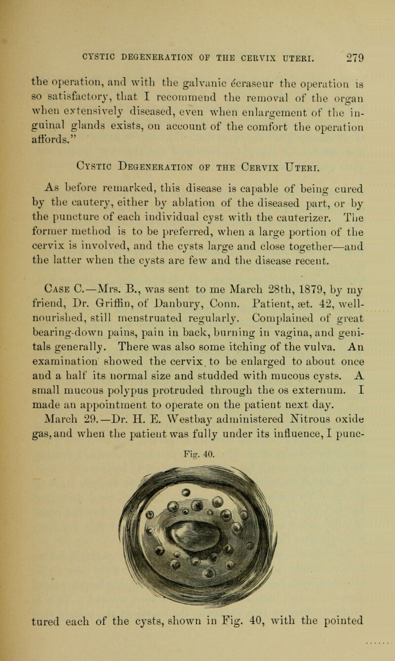 the operation, and with the galvanic ecraseur the operation is so satisfactory, that I recommend the removal of the organ when extensively diseased, even when enlargement of the in- guinal glands exists, on account of the comfort the operation affords. Cystic Degeneration of the Cervix Uteri. As hefore remarked, this disease is capahle of being cured by the cautery, either by ablation of the diseased part, or by the puncture of each individual cyst with the cauterizer. The former method is to be preferred, when a large portion of the cervix is involved, and the cysts large and close together—and the latter when the cysts are few and the disease recent. Case C—Mrs. B., was sent to me March 28th, 1879, by my friend, Dr. Griffin, of Danbury, Conn. Patient, set. 42, well- nourished, still menstruated regularly. Complained of great bearing-down pains, pain in back, burning in vagina, and geni- tals generally. There was also some itching of the vulva. An examination showed the cervix, to be enlarged to about once and a half its normal size and studded with mucous cysts. A small mucous polypus protruded through the os externum. I made an appointment to operate on the patient next day. March 29.—Dr. H. E. West bay administered Nitrous oxide gas, and when the patient was fully under its influence, I punc- Fig. 40. tured each of the cysts, shown in Fig. 40, with the pointed