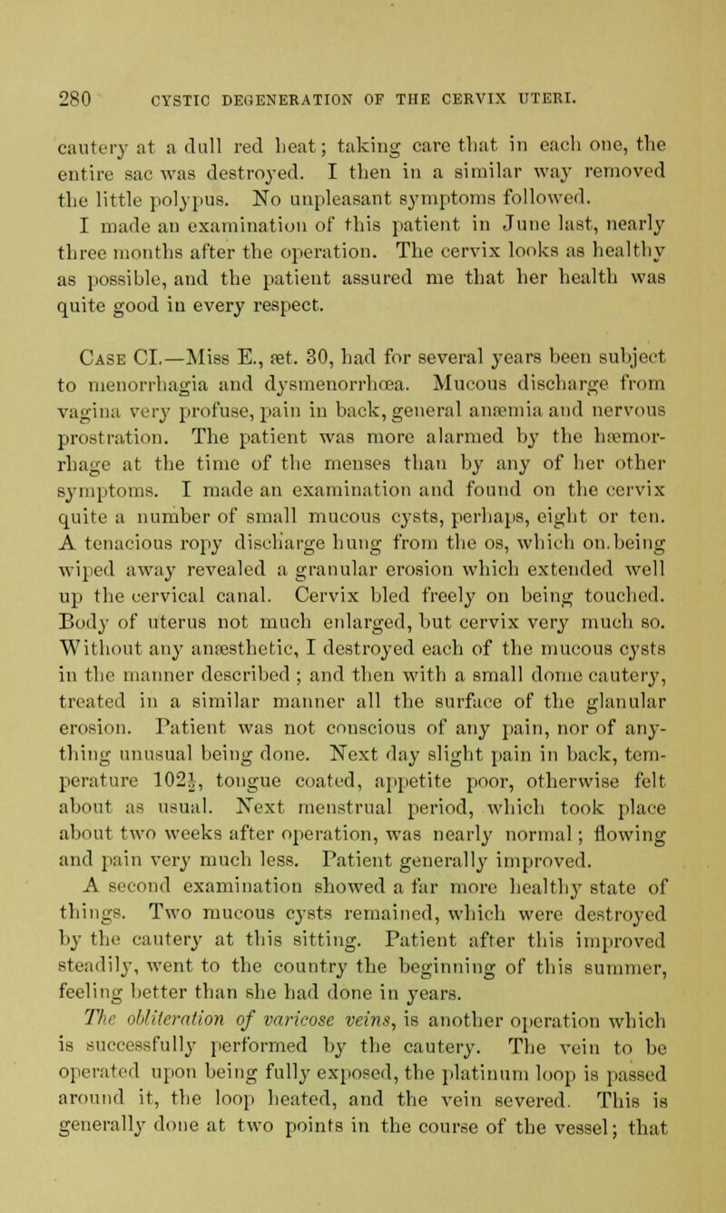 cautery at a dull red beat; taking care that in each one, the entire sac was destroyed. I then in a similar way removed the little polypus. No unpleasant symptoms followed. I made an examination of this patient in June last, nearly three months after the operation. The cervix looks as healthy as possible, and the patient assured me that her health was quite good in every respect. Case CI.—Miss E., fet. 30, had for several years been subject to nienorrhagia and dysmenorrhoea. Mucous discharge from vagina very profuse, pain in back, general anaemia and nervous prostration. The patient was more alarmed by the hemor- rhage at the time of the menses than by any of her other symptoms. I made an examination and found on the cervix quite a number of small mucous cysts, perhaps, eight or ten. A tenacious ropy discharge hung from the os, which on.being wiped away revealed a granular erosion which extended well up the cervical canal. Cervix bled freely on being touched. Body of uterus not much enlarged, but cervix very much so. Without anj' anaesthetic, I destroyed each of the mucous cysts in the manner described ; and then with a small dome cautery, treated in a similar manner all the surface of the glanular erosion. Patient was not conscious of any pain, nor of any- thing unusual being done. Next day slight pain in back, tem- perature 102J, tongue coated, appetite poor, otherwise felt about as usual. Next menstrual period, which took place about two weeks after operation, was nearly normal; flowing and pain very much less. Patient generally improved. A second examination showed a far more healthy state of things. Two mucous cysts remained, which were destroyed by the cautery at this sitting. Patient after this improved steadily, went to the country the beginning of this summer, feeling better than she had done in years. The obliteration of varicose veins, is another operation which is successfully performed by the cautery. The vein to be operated upon being fully exposed, the platinum loop is passed around it, the loop heated, and the vein severed. This is generally done at two points in the course of the vessel; thai