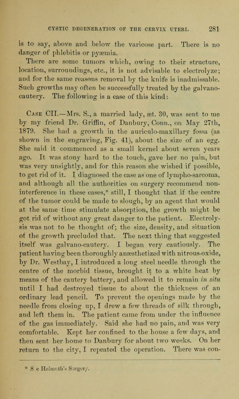 is to say, above and below the varicose part. There is no danger of phlebitis or pyaemia. There are some tumors which, owing to their structure, location, surroundings, etc., it is not advisable to electrolyze; and for the same reasons removal by the knife is inadmissable. Such growths may often be successfully treated by the galvano- cautery. The following is a case of this kind: Case CII.—Mrs. S., a married lady, set. 30, was sent to me by my friend Dr. Griffin, of Danbury, Conn., on May 27th, 1879. She had a growth in the auriculo-maxillary fossa (as shown in the engraving, Fig. 41), about the size of an egg. She said it commenced as a small kernel about seven years ago. It was stony hard to the touch, gave her no pain, but was very unsightly, and for this reason she wished if possible, to get rid of it. I diagnosed the case as one of lympho-sarcoma, and although all the authorities on surgery recommend non- interference in these cases,* still, I thought that if the centre of the tumor could be made to slough, by an agent that would at the same time stimulate absorption, the growth might be got rid of without any great danger to the patient. Electroly- sis was not to be thought of; the size, density, and situation of the growth precluded that. The next thing that suggested itself was galvano-cautery. I began very cautiously. The patient having been thoroughly anaesthetized with nitrous-oxide, by Dr. Westbay, I introduced a long steel needle through the centre of the morbid tissue, brought it to a white heat by means of the cautery battery, and allowed it to remain in situ until I had destroyed tissue to about the thickness of an ordinary lead pencil. To prevent the openings made by the needle from closing up, I drew a few threads of silk through, aud left them in. The patient came from under the influence of the gas immediately. Said she had no pain, and was very comfortable. Kept her confined to the house a few days, and then sent her home to Danbury for about two weeks. On her return to the city, I repeated the operation. There was con- * S e Helmuth's Surgery.