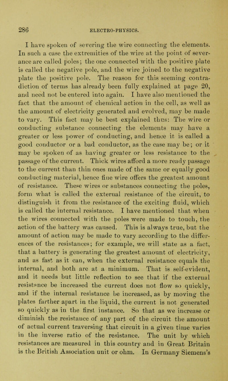 I have spoken of severing the wire connecting the elements. In such a case the extremities of the wire at the point of sever- ance are called poles; the one connected with the positive plate is called the negative pole, and the wire joined to the negative plate the positive pole. The reason for this seeming contra- diction of terms has already been fully explained at page 20, and need not be entered into again. I have also mentioned the fact that the amount of chemical action in the cell, as well as the amount of electricity generated and evolved, may be made to vary. This fact may be best explained thus: The wire or conducting substance connecting the elements may have a greater or less power of conducting, and hence it is called a good conductor or a bad conductor, as the case may be; or it may be spoken of as having greater or less resistance to the passage of the current. Thick wires afford a more ready passage to the current than thin ones made of the same or equally good conducting material, hence tine wire offers the greatest amount of resistance. These wires or substances connecting the poles, form what is called the external resistance of the circuit, to distinguish it from the resistance of the exciting fluid, which is called the internal resistance. I have mentioned that when the wires connected with the poles were made to touch, the action of the battery was caused. This is always true, but the amount of action may be made to vary according to the differ- ences of the resistances; for example, we will state as a fact, that a battery is generating the greatest amount of electricity, and as fast as it can, when the external resistance equals the internal, and both are at a minimum. That is self-evident, and it needs but little reflection to see that if the external resistance be increased the current does not flow so quickly, and if the internal resistance be increased, as by moving the plates farther apart in the liquid, the current is not generated so quickly as in the first instance. So that as we increase or diminish the resistance of any part of the circuit the amount of actual current traversing that circuit in a given time varies in the inverse ratio of the resistance. The unit by which resistances are measured in this country and in Great Britain is the British Association unit or ohm. In Germany Siemens's