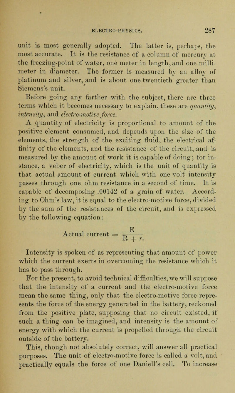 unit is most generally adopted. The latter is, perhaps, the most accurate. It is the resistance of a column of mercury at the freezing-point of water, one meter in length, and one milli- meter in diameter. The former is measured by an alloy of platinum and silver, and is about one-twentieth greater than Siemens's unit. Before going any farther with the subject, there are three terms which it becomes necessary to explain, these are quantity, intensity, and electro-motive force. A quantity of electricity is proportional to amount of the positive element consumed, and depends upon the size of the elements, the strength of the exciting fluid, the electrical af- finity of the elements, and the resistance of the circuit, and is measured by the amount of work it is capable of doing; for in- stance, a veber of electricity, which is the unit of quantity is that actual amount of current which with one volt intensity passes through one ohm resistance in a second of time. It is capable of decomposing .00142 of a grain of water. Accord- ing to Ohm's law, it is equal to the electro-motive force, divided by the sum of the resistances of the circuit, and is expressed by the following equation: F Actual current = R + r. Intensity is spoken of as representing that amount of power which the current exerts in overcoming the resistance which it has to pass through. For the present, to avoid technical difficulties, we will suppose that the intensity of a current and the electro-motive force mean the same thing, only that the electro-motive force repre- sents the force of the energy generated in the battery, reckoned from the positive plate, supposing that no circuit existed, if such a thing can be imagined, and intensity is the amount of energy with which the current is propelled through tbe circuit outside of the battery. This, though not absolutely correct, will answer all practical purposes. The unit of electro-motive force is called a volt, and practically equals the force of one Daniell's cell. To increase