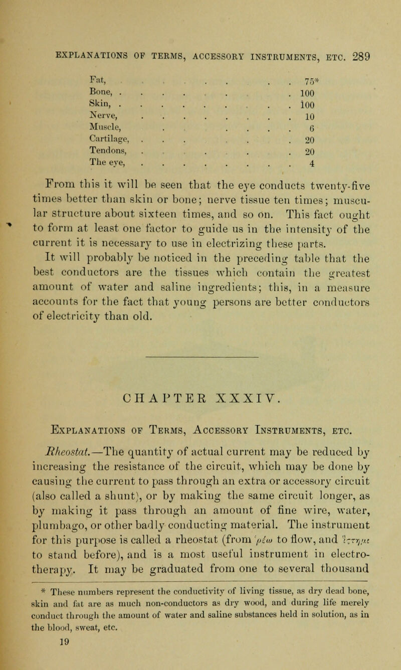 Fnt, . . . . 75* Bone , . .100 Skin 100 Nerve, 10 Muscle, . . . . . G Cartilage, ... . .20 Tendons, . ... 20 The eye, 4 From this it will be seen that the eye conducts twenty-five times better than skin or bone; nerve tissue ten times; muscu- lar structure about sixteen times, and so on. This fact ought to form at least one factor to guide us in the intensity of the current it is necessary to use in electrizing these parts. It will probably be noticed in the preceding table that the best conductors are the tissues which contain the greatest amount of water and saline ingredients; this, in a measure accounts for the fact that young persons are better conductors of electricity than old. CHAPTER XXXIV. Explanations of Terms, Accessory Instruments, etc. Rheostat.—The quantity of actual current may be reduced by increasing the resistance of the circuit, which may be done by causing the current to pass through an extra or accessory circuit (also called a shunt), or by making the same circuit longer, as by making it pass through an amount of fine wire, water, plumbago, or other badly conducting material. The instrument for this purpose is called a rheostat (from 'plu to flow, and 1^-nj/u to stand before), and is a most useful instrument in electro- therapy. It may be graduated from one to several thousand * These numbers represent the conductivity of living tissue, as dry dead bone, skin and fat are as much non-conductors as dry wood, and during life merely conduct through the amount of water and saline substances held in solution, as in the blood, sweat, etc. 19