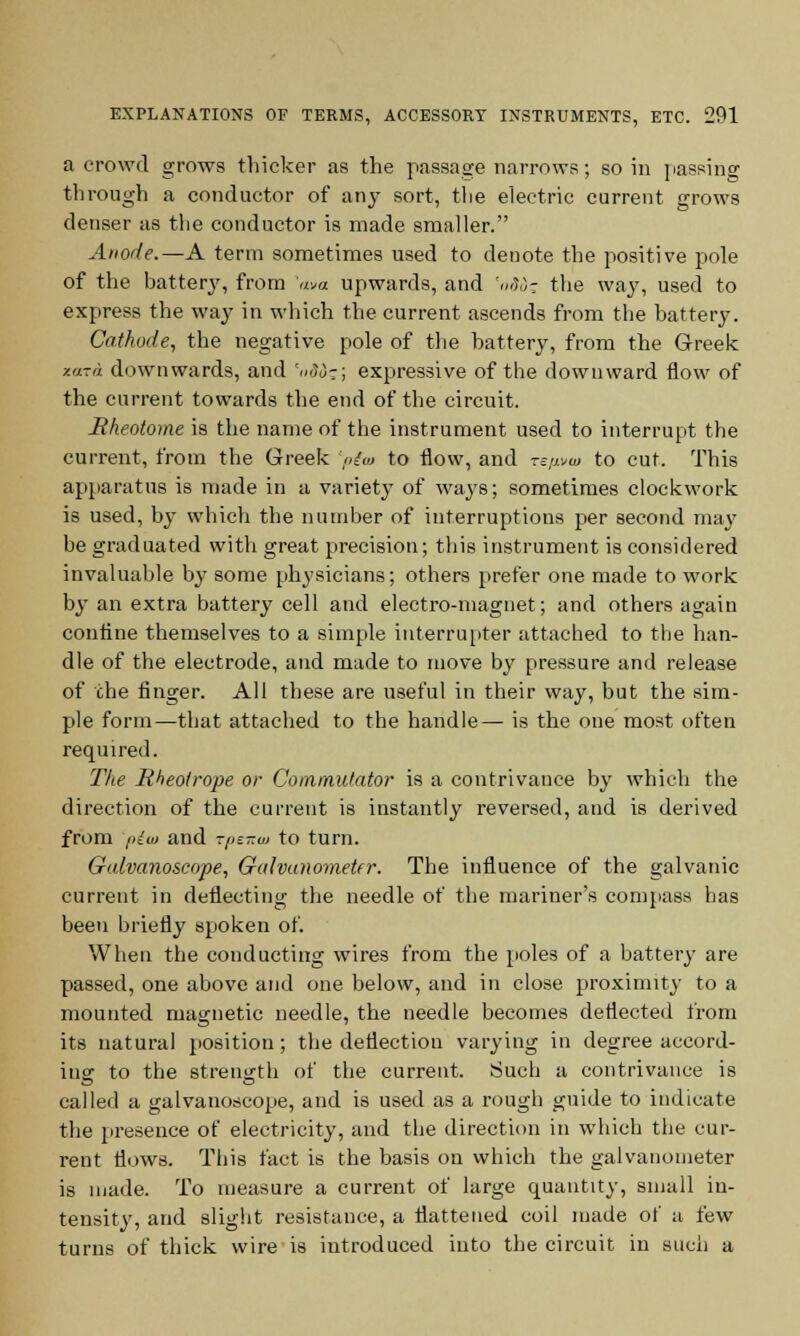 a crowd grows thicker as the passage narrows; so in passing through a conductor of any sort, the electric current grows denser as the conductor is made smaller. Anode.—A term sometimes used to denote the positive pole of the battery, from ava upwards, and Wo; the way, used to express the way in which the current ascends from the battery. Cathode, the negative pole of the battery, from the Greek zara downwards, and 'nod-; expressive of the downward flow of the current towards the end of the circuit. Hheotome is the name of the instrument used to interrupt the current, from the Greek >;'<« to flow, and zt^w to cut. This apparatus is made in a variety of wa}rs; sometimes clockwork is used, by which the number of interruptions per second may be graduated with great precision; this instrument is considered invaluable by some physicians; others prefer one made to work by an extra battery cell and electro-magnet; and others again confine themselves to a simple interrupter attached to the han- dle of the electrode, and made to move by pressure and release of the finger. All these are useful in their way, but the sim- ple form—that attached to the handle— is the one most often required. The Rheolrope or Commutator is a contrivance by which the direction of the current is instantly reversed, and is derived from i>lui and t/js-w to turn. Galvanoscope, Galvanometer. The influence of the galvanic current in deflecting the needle of the mariner's compass has been briefly spoken of. When the conducting wires from the poles of a battery are passed, one above and one below, and in close proximity to a mounted magnetic needle, the needle becomes deflected from its natural position ; the deflection varying in degree accord- ing to the strength of the current. Such a contrivance is called a galvanoscope, and is used as a rough guide to indicate the presence of electricity, and the direction in which the cur- rent flows. This fact is the basis on which the galvanometer is made. To measure a current of large quantity, small in- tensity, and slight resistance, a flattened coil made of a few turns of thick wire is introduced into the circuit in such a