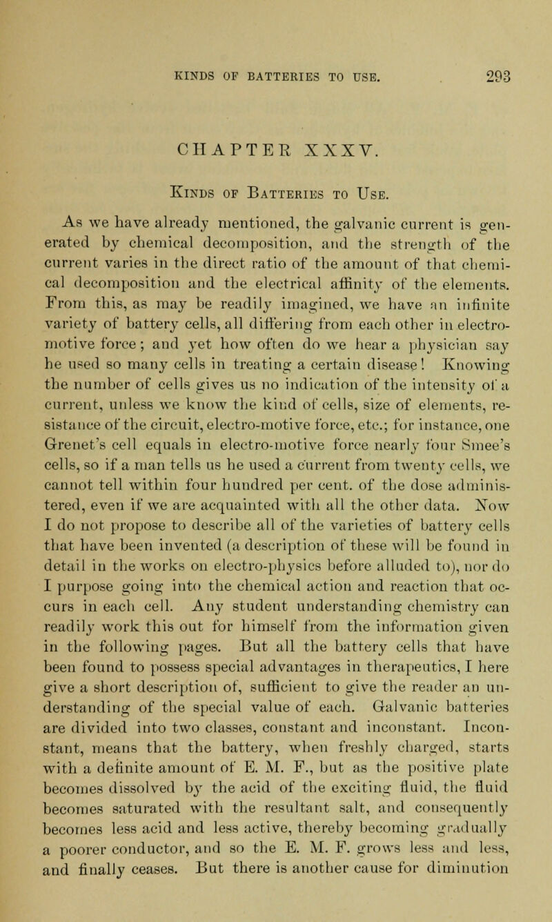 C II AFTER XXXV. Kinks of Batteries to Use. As we have already mentioned, the galvanic current is gen- erated by chemical decomposition, and the strength of the current varies in the direct ratio of the amount of that chemi- cal decomposition and the electrical affinity of the elements. From this, as may be readily imagined, we have an infinite variety of battery cells, all differing from each other in electro- motive force; and yet how often do we hear a physician say he used so many cells in treating a certain disease! Knowing the number of cells gives us no indication of the intensity of a current, unless we know the kind of cells, size of elements, re- sistance of the circuit, electro-motive force, etc.; for instance, one Grenet's cell equals in electro-motive force nearly four Smee's cells, so if a man tells us he used a current from twenty cells, we cannot tell within four hundred per cent, of the dose adminis- tered, even if we are acquainted with all the other data. Now I do not propose to describe all of the varieties of battery cells that have been invented (a description of these will be found in detail in the works on electro-physics before alluded to), nor do I purpose going into the chemical action and reaction that oc- curs in each cell. Any student understanding chemistry can readily work this out for himself from the information given in the following pages. But all the battery cells that have been found to possess special advantages in therapeutics, I here give a short description of, sufficient to give the reader an un- derstanding of the special value of each. Galvanic batteries are divided into two classes, constant and inconstant. Incon- stant, means that the battery, when freshly charged, starts with a detinite amount of E. M. F., but as the positive plate becomes dissolved by the acid of the exciting fluid, the fluid becomes saturated with the resultant salt, and consequently becomes less acid and less active, thereby becoming gradually a poorer conductor, and so the E. M. F. grows less and less, and finally ceases. But there is another cause for diminution