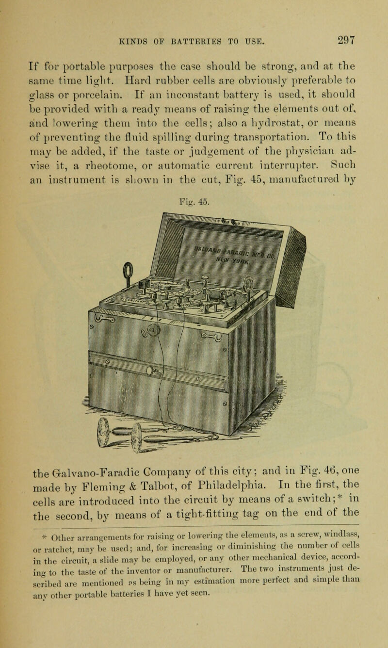 If for portable purposes the case should be strong, and at the same time light. Hard rubber cells are obviously preferable to glass or porcelain. If an inconstant battery is used, it should be provided with a ready means of raising the elements out of, and lowering them into the cells; also a hydrostat, or means of preventing the fluid spilling during transportation. To this may be added, if the taste or judgement of the physician ad- vise it, a rheotome, or automatic current interrupter. Such an instrument is shown in the cut, Fig. 45, manufactured by Fie. 45. the Galvano-Faradic Company of this city; and in Fig. 46, one made by Fleming & Talbot, of Philadelphia. In the first, the cells are introduced into the circuit by means of a switch;* in the second, by means of a tight-fitting tag on the end of the * (>ther arrangements for raising or lowering the elements, as a screw, windlass, or ratchet, may be used; and, lor increasing or diminishing the number of cells in the circuit, a slide may he employed, »r any other mechanical device, accord- ing to the taste of the inventor or manufacturer. The two instruments just de- scribed are mentioned as being in my estimation more perfect and simple than any other portable batteries I have yet seen.