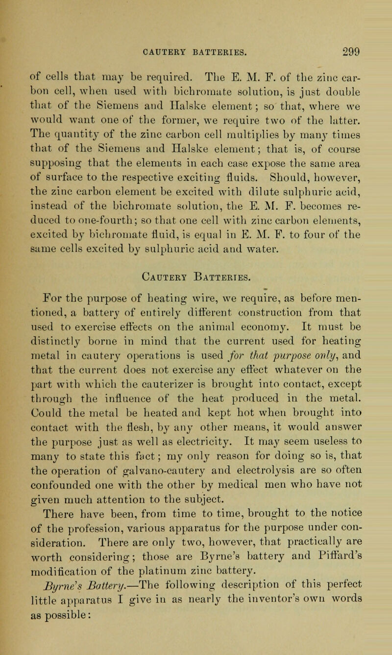 of cells that may be required. The E. M. F. of the zinc car- bon cell, when used with bichromate solution, is just double that of the Siemens and Halske element; so that, where we would want one of the former, we require two of the latter. The quantity of the zinc carbon cell multiplies by many times that of the Siemens and Halske element; that is, of course supposing that the elements in each case expose the same area of surface to the respective exciting fluids. Should, however, the zinc carbon element be excited with dilute sulphuric acid, instead of the bichromate solution, the E. M. F. becomes re- duced to one-fourth; so that one cell with zinc carbon elements, excited by bichromate fluid, is equal in E. M. F. to four of the same cells excited by sulphuric acid and water. Cautery Batteries. For the purpose of heating wire, we require, as before men- tioned, a battery of entirely different construction from that used to exercise effects on the animal economy. It must be distinctly borne in mind that the current used for heating metal in cautery operations is used for that purpose only, and that the current does not exercise any effect whatever on the part with which the cauterizer is brought into contact, except through the influence of the heat produced in the metal. Could the metal be heated and kept hot when brought into contact with the flesh, by any other means, it would answer the purpose just as well as electricity. It may seem useless to many to state this fact; my only reason for doing so is, that the operation of galvano-cautery and electrolysis are so often confounded one with the other by medical men who have not given much attention to the subject. There have been, from time to time, brought to the notice of the profession, various apparatus for the purpose under con- sideration. There are only two, however, that practically are worth considering; those are Byrne's battery and Pift'ard's modification of the platinum zinc battery. Byrne's Battery.—The following description of this perfect little apparatus I give in as nearly the inventor's own words as possible: