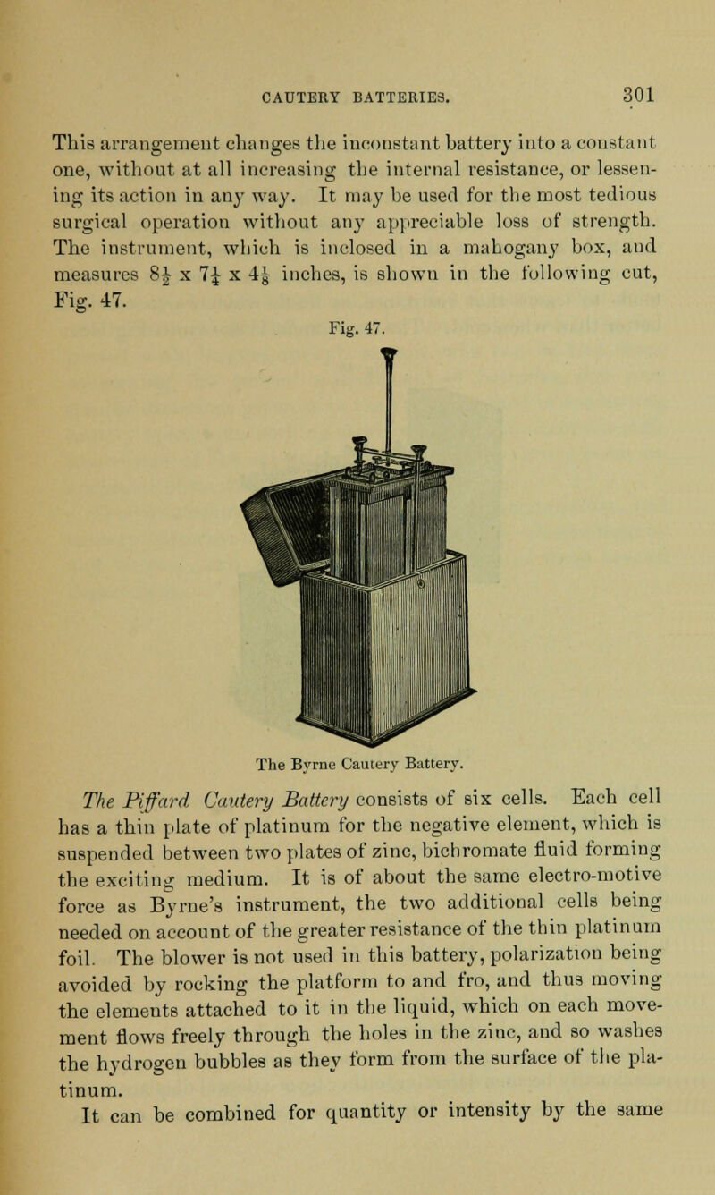 This arrangement changes the inconstant battery into a constant one, without at all increasing the internal resistance, or lessen- ing its action in any way. It may he used for the most tedious surgical operation without any appreciable loss of strength. The instrument, which is inclosed in a mahogany box, and measures 8| x 7J x 4J inches, is shown in the following cut, Fig. 47. Fig. 47. The Byrne Cautery Battery. The Piffard Cautery Battery consists of six cells. Each cell has a thin plate of platinum for the negative element, which is suspended between two plates of zinc, bichromate fluid forming the exciting medium. It is of about the same electro-motive force as Byrne's instrument, the two additional cells being needed on account of the greater resistance of the thin platinum foil. The blower is not used in this battery, polarization being avoided by rocking the platform to and fro, and thus moving the elements attached to it in the liquid, which on each move- ment flows freely through the holes in the zinc, and so washes the hydrogen bubbles as they form from the surface of the pla- tinum. It can be combined for cptantity or intensity by the same