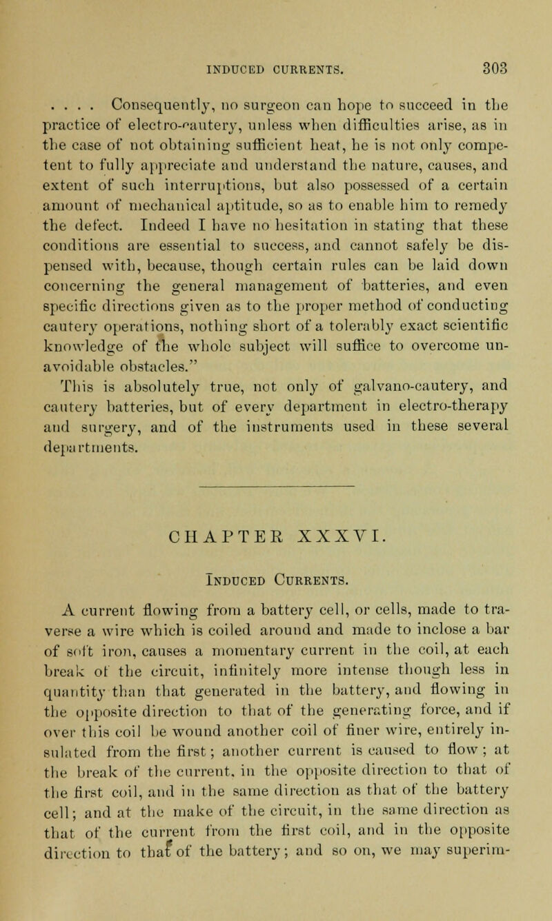 .... Consequently, no surgeon can hope to succeed in the practice of electro-cautery, unless when difficulties arise, as in the case of not obtaining sufficient heat, he is not only compe- tent to fully appreciate and understand the nature, causes, and extent of such interruptions, hut also possessed of a certain amount of mechanical aptitude, so as to enable him to remedy the defect. Indeed I have no hesitation in stating that these conditions are essential to success, and cannot safely be dis- pensed with, because, though certain rules can be laid down concerning the general management of batteries, and even specific directions given as to the proper method of conducting cautery operations, nothing short of a tolerably exact scientific knowledge of the whole subject will suffice to overcome un- avoidable obstacles. This is absolutely true, not only of galvano-cautery, and cautery batteries, but of every department in electro-therapy and surgery, and of the instruments used in these several departments. CHAPTER XXXVI. Induced Currents. A current flowing from a battery cell, or cells, made to tra- verse a wire which is coiled around and made to inclose a bar of soft iron, causes a momentary current in the coil, at each break of the circuit, infinitely more intense though less in quantity than that generated in the battery, and flowing in the opposite direction to that of the generating force, and if over this coil be wound another coil of finer wire, entirely in- sulated from the first; another current is caused to flow ; at the break of the current, in the opposite direction to that of the first coil, and in the same direction as that of the battery cell; and at the make of the circuit, in the same direction as that of the current from the first coil, and in the opposite direction to thafof the battery; and so on, we may superim-