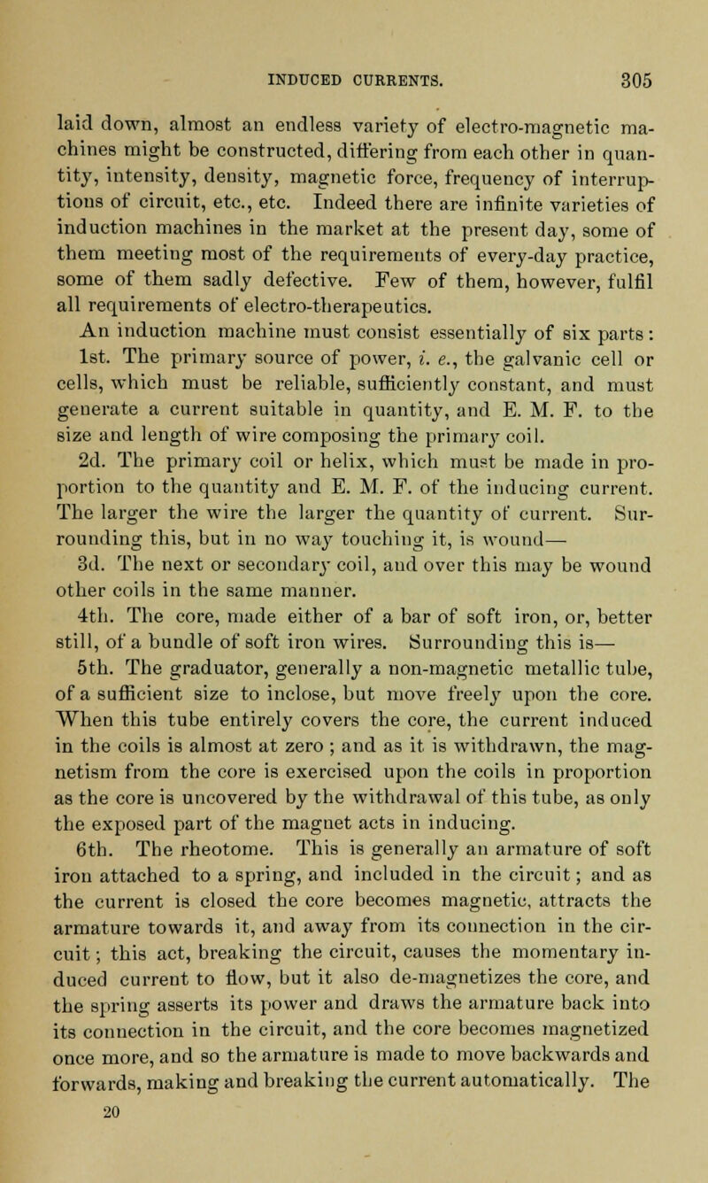 laid down, almost an endless variety of electro-magnetic ma- chines might be constructed, differing from each other in quan- tity, intensity, density, magnetic force, frequency of interrup- tions of circuit, etc., etc. Indeed there are infinite varieties of induction machines in the market at the present day, some of them meeting most of the requirements of every-day practice, some of them sadly defective. Few of them, however, fulfil all requirements of electro-therapeutics. An induction machine must consist essentially of six parts : 1st. The primary source of power, i, e., the galvanic cell or cells, which must be reliable, sufficiently constant, and must generate a current suitable in quantity, and E. M. F. to the size and length of wire composing the primary coil. 2d. The primary coil or helix, which must be made in pro- portion to the quantity and E. M. F. of the inducing current. The larger the wire the larger the quantity of current. Sur- rounding this, but in no way touching it, is wound— 3d. The next or secondary coil, and over this may be wound other coils in the same manner. 4th. The core, made either of a bar of soft iron, or, better still, of a bundle of soft iron wires. Surrounding this is— 5th. The graduator, generally a non-magnetic metallic tube, of a sufficient size to inclose, but move freely upon the core. When this tube entirely covers the core, the current induced in the coils is almost at zero ; and as it is withdrawn, the mag- netism from the core is exercised upon the coils in proportion as the core is uncovered by the withdrawal of this tube, as only the exposed part of the magnet acts in inducing. 6th. The rheotome. This is generally an armature of soft iron attached to a spring, and included in the circuit; and as the current is closed the core becomes magnetic, attracts the armature towards it, and away from its connection in the cir- cuit ; this act, breaking the circuit, causes the momentary in- duced current to flow, but it also de-magnetizes the core, and the spring asserts its power and draws the armature back into its connection in the circuit, and the core becomes magnetized once more, and so the armature is made to move backwards and forwards, making and breaking the current automatically. The 20