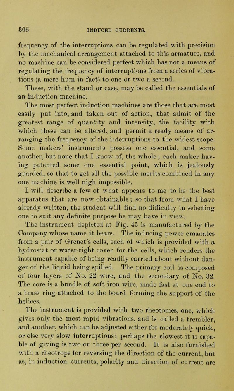 frequency of the interruptions can be regulated with precision by the mechanical arrangement attached to this armature, and no machine can be considered perfect which has not a means of regulating the frequency of interruptions from a series of vibra- tions (a mere hum in fact) to one or two a second. These, with the stand or case, may be called the essentials of an induction machine. The most perfect induction machines are those that are most easily put into, and taken out of action, that admit of the greatest range of quantity and intensity, the facility with which these can be altered, and permit a ready means of ar- ranging the frequency of the interruptions to the widest scope. Some makers' instruments possess one essential, and some another, but none that I know of, the whole; each maker hav- ing patented some one essential point, which is jealously guarded, so that to get all the possible merits combined in any one machine is well nigh impossible. I will describe a few of what appears to me to be the best apparatus that are now obtainable; so that from what I have already written, the student will find no difficulty in selecting one to suit any definite purpose he may have in view. The instrument depicted at Fig. 45 is manufactured by the Company whose name it bears. The inducing power emanates from a pair of Grenet's cells, each of which is provided with a hydrostat or water-tight cover for the cells, which renders the instrument capable of being readily carried about without dan- ger of the liquid beiug spilled. The primary coil is composed of four layers of No. 22 wire, and the secondary of No. 32. The core is a bundle of soft iron wire, made fast at one end to a brass ring attached to the board forming the support of the helices. The instrument is provided with two rheotomes, one, which gives only the most rapid vibrations, and is called a trembler, and another, which can be adjusted either for moderately quick, or else very slow interruptions; perhaps the slowest it is capa- ble of giving is two or three per second. It is also furnished with a rheotrope for reversing the direction of the current, but as, in induction currents, polarity and direction of current are