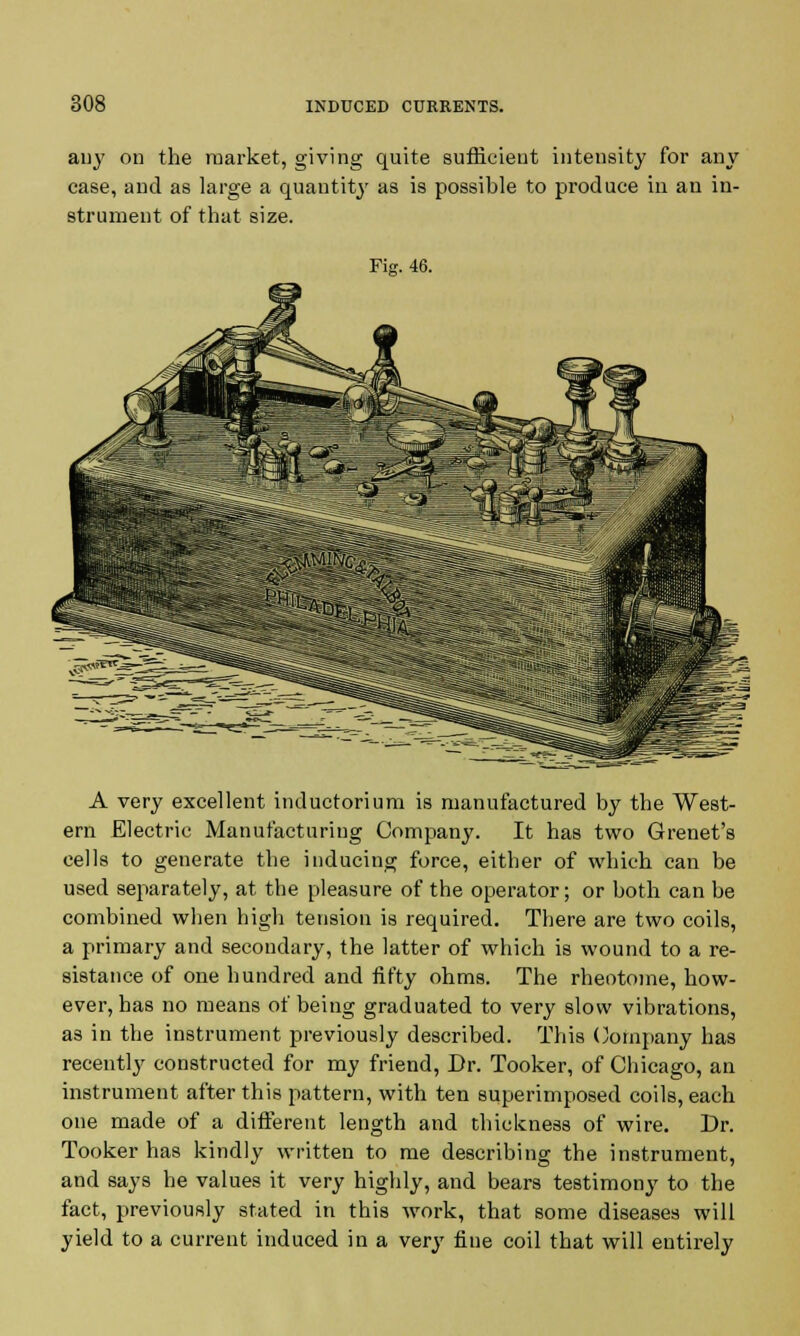 any on the market, giving quite sufficient intensity for any case, and as large a quantity as is possihle to produce in an in- strument of that size. A very excellent inductorium is manufactured by the West- ern Electric Manufacturing Company. It has two Grenet's cells to generate the inducing force, either of which can be used separately, at the pleasure of the operator; or both can be combined wben high tension is required. There are two coils, a primary and secondary, the latter of which is wound to a re- sistance of one hundred and fifty ohms. The rheotoine, how- ever, has no means of being graduated to very slow vibrations, as in the instrument previously described. This Company has recently constructed for my friend, Dr. Tooker, of Chicago, an instrument after this pattern, with ten superimposed coils, each one made of a different length and thickness of wire. Dr. Tooker has kindly written to me describing the instrument, and says he values it very highly, and bears testimony to the fact, previously stated in this work, that some diseases will yield to a current induced in a very fine coil that will entirely