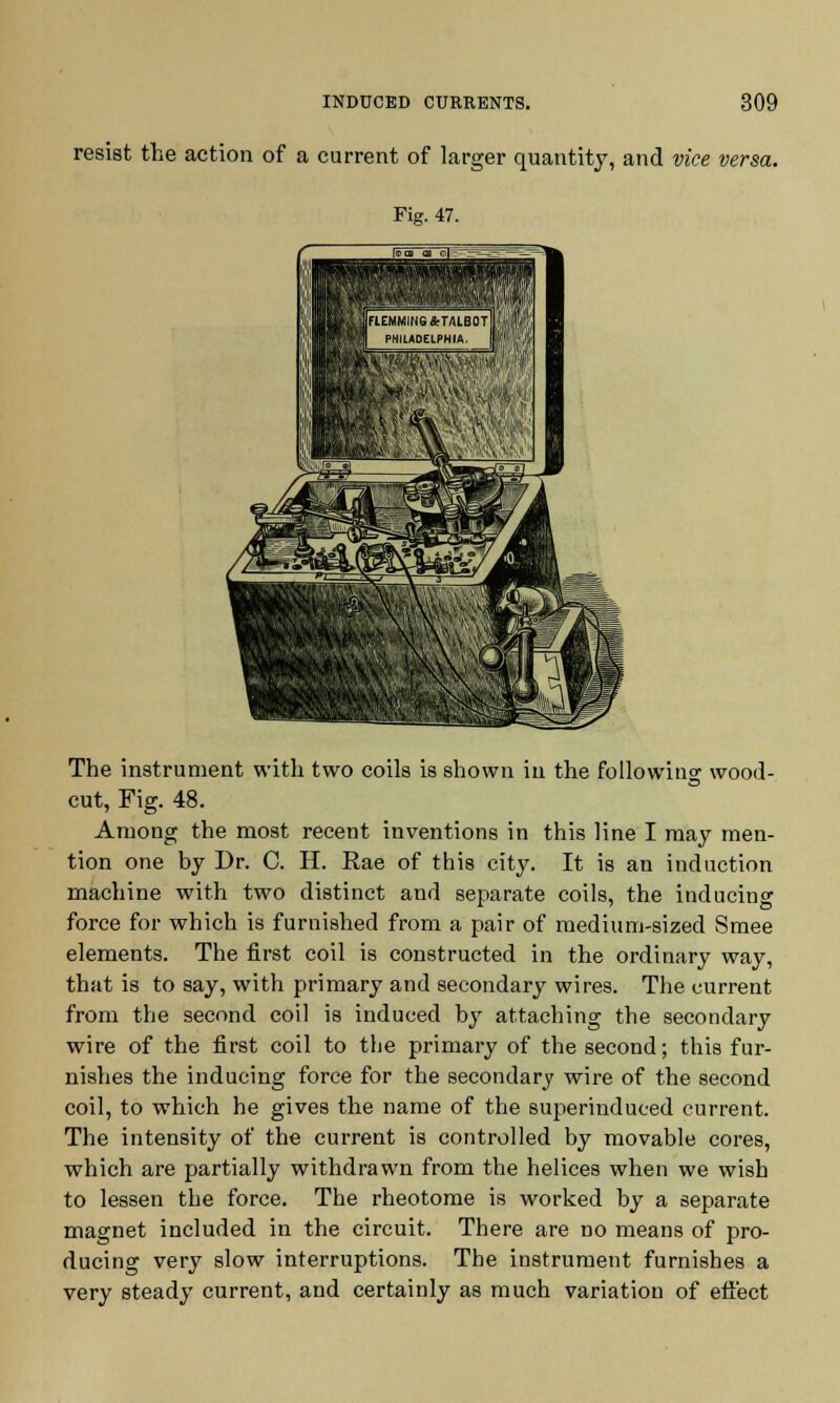 resist the action of a current of larger quantity, and vice versa. Fig. 47. The instrument with two coils is shown in the following wood- cut, Fig. 48. Among the most recent inventions in this line I may men- tion one by Dr. C. H. Rae of this city. It is an induction machine with two distinct and separate coils, the inducing force for which is furnished from a pair of medium-sized Smee elements. The first coil is constructed in the ordinary way, that is to say, with primary and secondary wires. The current from the second coil is induced by attaching the secondary wire of the first coil to the primary of the second; this fur- nishes the inducing force for the secondary wire of the second coil, to which he gives the name of the superinduced current. The intensity of the current is controlled by movable cores, which are partially withdrawn from the helices when we wish to lessen the force. The rheotome is worked by a separate magnet included in the circuit. There are no means of pro- ducing very slow interruptions. The instrument furnishes a very steady current, and certainly as much variation of effect