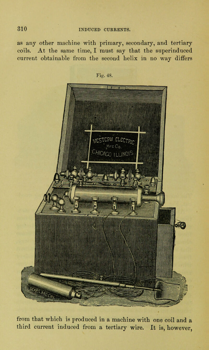 as any other machine with primary, secondary, and tertiary coils. At the same time, I must say that the superinduced current obtainable from tbe second helix in no way differs Fig. 48. from that which is produced in a machine with one coil and a third current induced from a tertiary wire. It is, however,