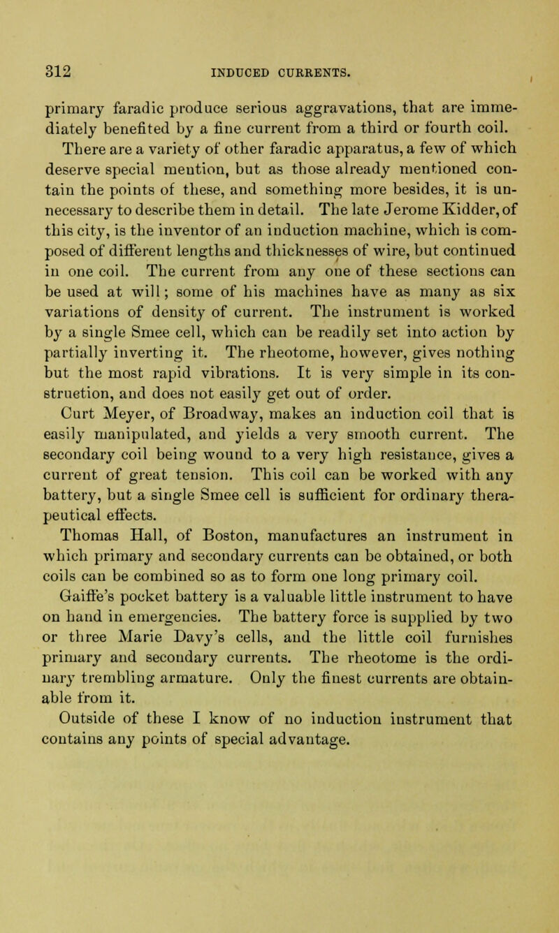 primary faradic produce serious aggravations, that are imme- diately benefited by a fine current from a third or fourth coil. There are a variety of other faradic apparatus, a few of which deserve special mention, but as those already mentioned con- tain the points of these, and something more besides, it is un- necessary to describe them in detail. The late Jerome Kidder, of this city, is the inventor of an induction machine, which is com- posed of different lengths and thicknesses of wire, but continued in one coil. The current from any one of these sections can be used at will; some of his machines have as many as six variations of density of current. The instrument is worked, by a single Smee cell, which can be readily set into action by partially inverting it. The rheotome, however, gives nothing but the most rapid vibrations. It is very simple in its con- struction, and does not easily get out of order. Curt Meyer, of Broadway, makes an induction coil that is easily manipulated, and yields a very smooth current. The secondary coil being wound to a very high resistance, gives a current of great tension. This coil can be worked with any battery, but a single Smee cell is sufficient for ordinary thera- peutical effects. Thomas Hall, of Boston, manufactures an instrument in which primary and secondary currents can be obtained, or both coils can be combined so as to form one long primary coil. Gaiffe's pocket battery is a valuable little instrument to have on hand in emergencies. The battery force is supplied by two or three Marie Davy's cells, and the little coil furnishes primary and secondary currents. The rheotome is the ordi- nary trembling armature. Only the finest currents are obtain- able from it. Outside of these I know of no induction instrument that contains any points of special advantage.