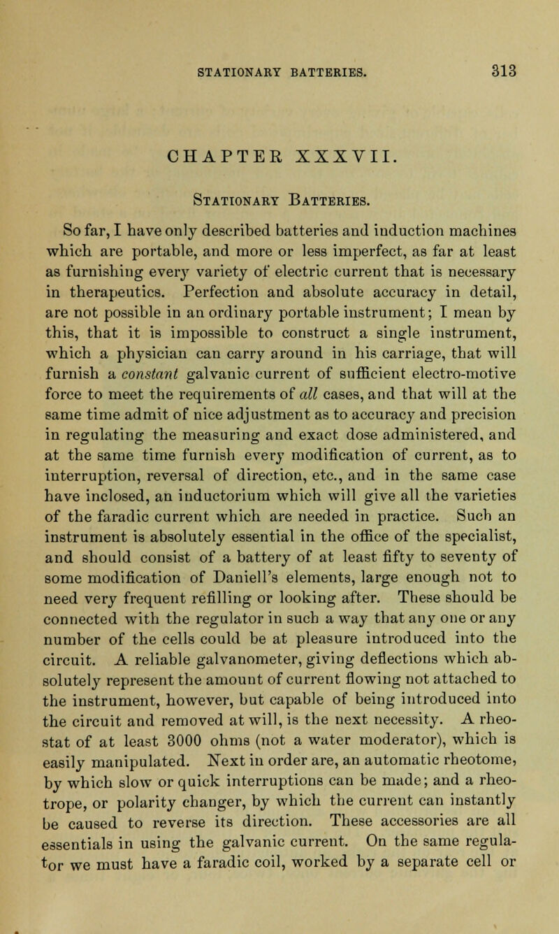 CHAPTER XXXVII. Stationary Batteries. So far, I have only described batteries and induction machines which are portable, and more or less imperfect, as far at least as furnishing ever}' variety of electric current that is necessary in therapeutics. Perfection and absolute accuracy in detail, are not possible in an ordinary portable instrument; I mean by this, that it is impossible to construct a single instrument, which a physician can carry around in his carriage, that will furnish a constant galvanic current of sufficient electro-motive force to meet the requirements of all cases, and that will at the same time admit of nice adjustment as to accuracy and precision in regulating the measuring and exact dose administered, and at the same time furnish every modification of current, as to interruption, reversal of direction, etc., and in the same case have inclosed, an iuductorium which will give all the varieties of the faradic current which are needed in practice. Such an instrument is absolutely essential in the office of the specialist, and should consist of a battery of at least fifty to seventy of some modification of Daniell's elements, large enough not to need very frequent refilling or looking after. These should be connected with the regulator in such a way that any one or any number of the cells could be at pleasure introduced into the circuit. A reliable galvanometer, giving deflections which ab- solutely represent the amount of current flowing not attached to the instrument, however, but capable of being introduced into the circuit and removed at will, is the next necessity. A rheo- stat of at least 3000 ohms (not a water moderator), which is easily manipulated. Next in order are, an automatic rheotome, by which slow or quick interruptions can be made; and a rheo- trope, or polarity changer, by which the current can instantly be caused to reverse its direction. These accessories are all essentials in using the galvanic current. Ou the same regula- tor we must have a faradic coil, worked by a separate cell or