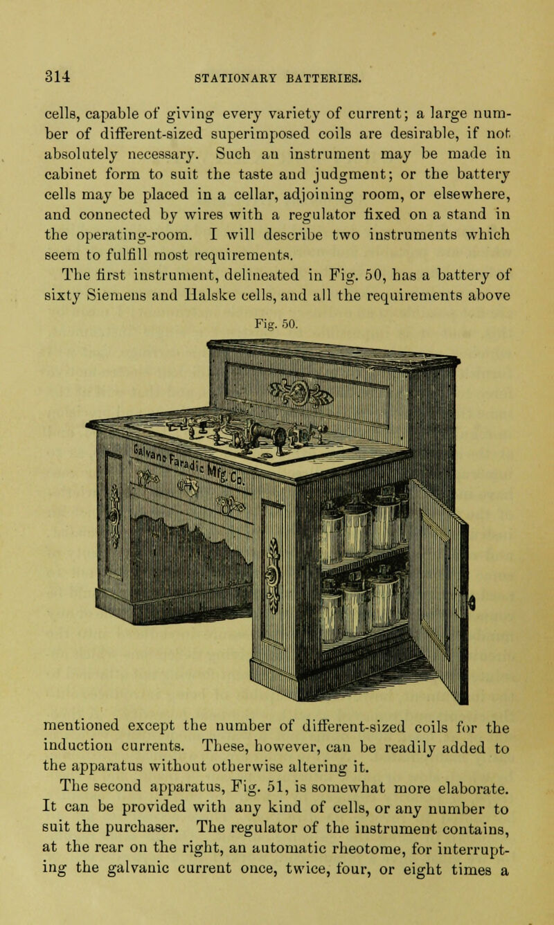 cells, capable of giving every variety of current; a large num- ber of different-sized superimposed coils are desirable, if not absolutely necessary. Such an instrument may be made in cabinet form to suit the taste and judgment; or the battery cells may be placed in a cellar, adjoining room, or elsewhere, and connected by wires with a regulator fixed on a stand in the operating-room. I will describe two instruments which seem to fulfill most requirements. The first instrument, delineated in Fig. 50, has a battery of sixty Siemens and Ilalske cells, and all the requirements above Fig. 50. mentioned except the number of different-sized coils for the induction currents. These, however, can be readily added to the apparatus without otherwise altering it. The second apparatus, Fig. 51, is somewhat more elaborate. It can be provided with any kind of cells, or any number to suit the purchaser. The regulator of the instrument contains, at the rear on the right, an automatic rheotome, for interrupt- ing the galvanic current once, twice, four, or eight times a