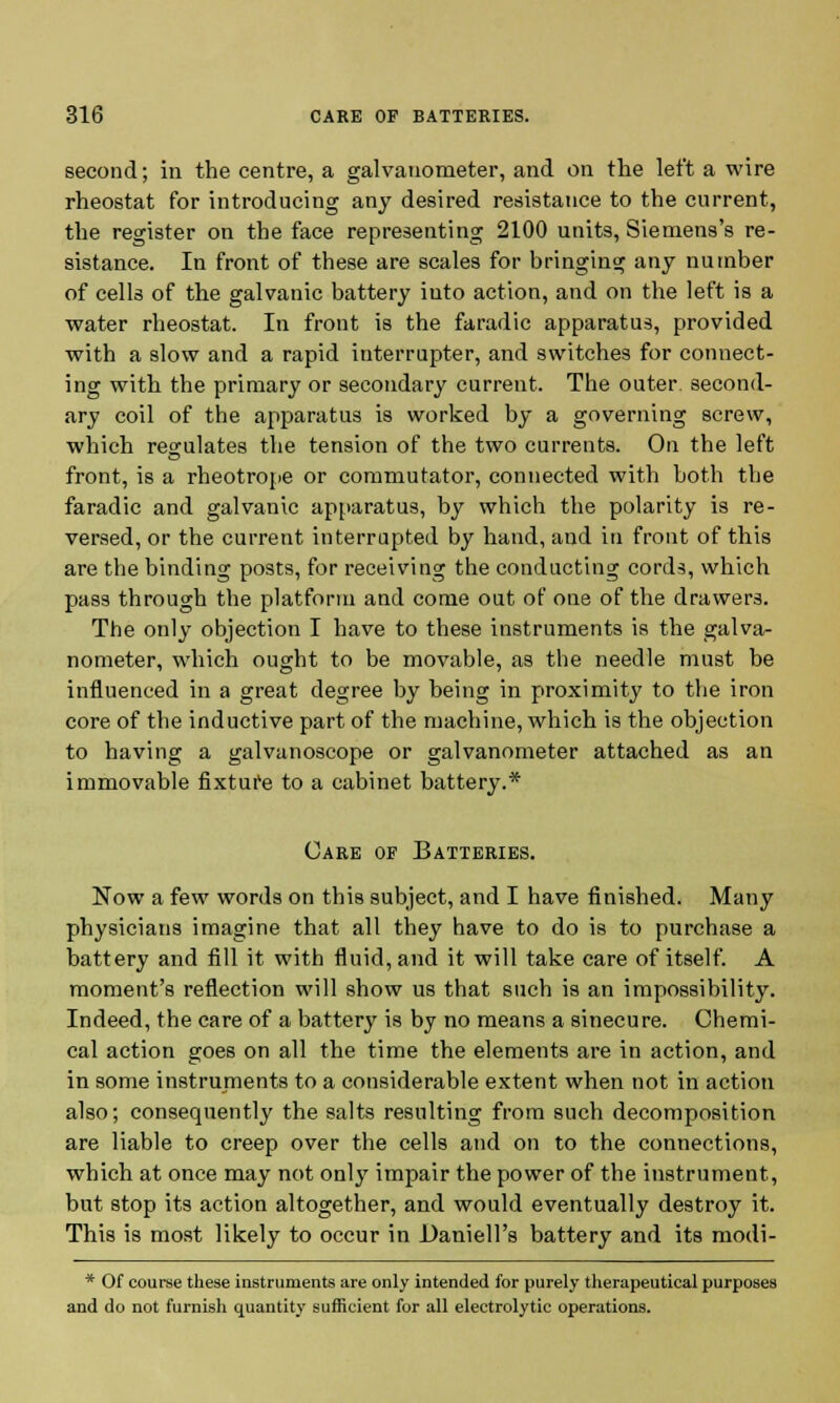 second; in the centre, a galvanometer, and on the left a wire rheostat for introducing any desired resistance to the current, the register on the face representing 2100 units, Siemens's re- sistance. In front of these are scales for bringing any number of cells of the galvanic battery into action, and on the left is a water rheostat. In front is the faradic apparatus, provided with a slow and a rapid interrupter, and switches for connect- ing with the primary or secondary current. The outer second- ary coil of the apparatus is worked by a governing screw, which regulates the tension of the two currents. On the left front, is a rheotrope or commutator, connected with both the faradic and galvanic apparatus, by which the polarity is re- versed, or the current interrupted by hand, and in front of this are the binding posts, for receiving the conducting cords, which pass through the platform and come out of one of the drawers. The only objection I have to these instruments is the galva- nometer, which ought to be movable, as the needle must be influenced in a great degree by being in proximity to the iron core of the inductive part of the machine, which is the objection to having a galvanoscope or galvanometer attached as an immovable fixture to a cabinet battery.* Care of Batteries. Now a few words on this subject, and I have finished. Many physicians imagine that all they have to do is to purchase a battery and fill it with fluid, and it will take care of itself. A moment's reflection will show us that such is an impossibility. Indeed, the care of a battery is by no means a sinecure. Chemi- cal action goes on all the time the elements are in action, and in some instruments to a considerable extent when not in action also; consequently the salts resulting from such decomposition are liable to creep over the cells and on to the connections, which at once may not only impair the power of the instrument, but stop its action altogether, and would eventually destroy it. This is most likely to occur in Daniell's battery and its modi- * Of course these instruments are only intended for purely therapeutical purposes and do not furnish quantity sufficient for all electrolytic operations.