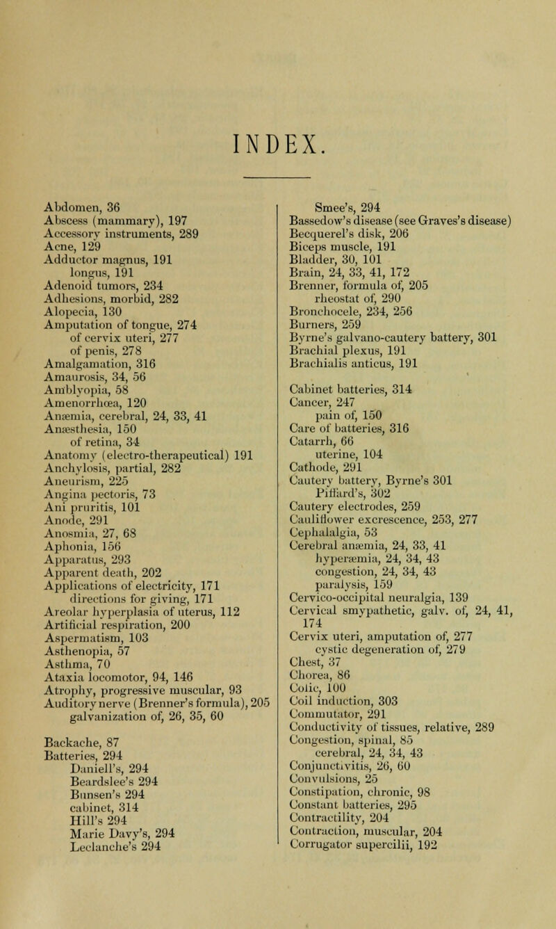 INDEX Abdomen, 36 Abscess (mammary), 197 Accessory instruments, 289 Acne, 129 Adductor magnus, 191 longus, 191 Adenoid tumors, 234 Adhesions, morbid, 282 Alopecia, 130 Amputation of tongue, 274 of cervix uteri, 277 of penis, 278 Amalgamation, 316 Amaurosis, 34, 56 Amblyopia, 58 Amenorrhea, 120 Anaemia, cerebral, 24, 33, 41 Anaesthesia, 150 of retina, 34 Anatomy (electro-therapeutical) 191 Anchylosis, partial, 282 Aneurism, 225 Angina pectoris, 73 Ani prtiritis, 101 Anode, 291 Anosmia, 27, 68 Aphonia, 156 Apparatus, 293 Apparent death, 202 Applications of electricity, 171 directions for giving, 171 Areolar hyperplasia of uterus, 112 Artificial respiration, 200 Aspermatism, 103 Asthenopia, 57 Asthma, 70 Ataxia locomotor, 94, 146 Atrophy, progressive muscular, 93 Auditory nerve (Brenner's formula), 205 galvanization of, 26, 35, 60 Backache, 87 Batteries, 294 Darnell's, 294 Beardslee's 294 Bunsen's 294 cabinet, 314 Hill's 294 Marie Davy's, 294 Leclanche's 294 Smee's, 294 Bassedow's disease (see Graves's disease) Becquerel's disk, 206 Biceps muscle, 191 Bladder, 30, 101 Brain, 24, 33, 41, 172 Brenner, formula of, 205 rheostat of, 290 Bronchocele, 234, 256 Burners, 259 Byrne's galvano-cautery battery, 301 Brachial plexus, 191 Brachialis anticus, 191 Cabinet batteries, 314 Cancer, 247 pain of, 150 Care of batteries, 316 Catarrh, 66 uterine, 104 Cathode, 291 Cautery battery, Byrne's 301 Piffiird's, 302 Cautery electrodes, 259 Cauliflower excrescence, 253, 277 Cephalalgia, 53 Cerebral anaemia, 24, 33, 41 hyperemia, 24, 34, 43 congestion, 24, 34, 43 paralysis, 159 Cervico-occipital neuralgia, 139 Cervical smypathetic, galv. of, 24, 41, 174 Cervix uteri, amputation of, 277 cystic degeneration of, 279 Chest, 37 Chorea, 86 Colic, 100 Coil induction, 303 Commutator, 291 Conductivity of tissues, relative, 289 Congestion, spinal, 85 cerebral, 24, 34, 43 Conjunctivitis, 26, 00 Convulsions, 25 Constipation, chronic, 98 Constant batteries, 295 Contractility, 204 Contraction, muscular, 204 Corrugator supercilii, 192