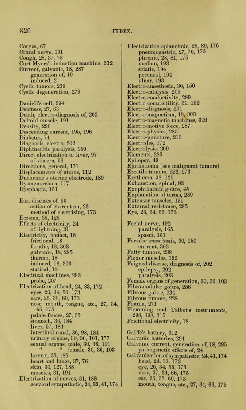 Coryza, 67 Crural nerve, 191 Cough, 28, 37, 78 Curt Myers's induction machine, 312 Current, galvanic, 18, 287 generation of, 19 induced, 21 Cystic tumors, 239 Cystic degeneration, 279 Darnell's cell, 294 Deafness, 27, 63 Death, electro-diagnosis of, 202 Deltoid muscle, 191 Density, 290 Descending current, 195, 196 Diabetes, 74 Diagnosis, electro, 202 Diphtheritic paralysis, 159 Direct electrization of liver, 97 of viscera, 96 Directions, general, 171 Displacements of uterus, 112 Duehenne's uterine electrode, 180 Dysmenorrheas, 117 Dysphagia, 151 Ear, diseases of, 60 action of current on, 26 method of electrizing, 173 Eczema, 38, 128 Efl'ects of electricity, 24 of lightning, 31 Electricity, contact, 18 frictional, 18 faradic, 18, 303 galvanic, 18, 285 thermo, 18 induced, 18, 303 statical, 18 Electrical machines, 293 probe, 207 Electrization of head, 24, 33, 172 eyes, 26, 34, 56, 173 ears, 26, 35, 60, 173 nose, mouth, tongue, etc., 27, 34, 66, 175 palate fauces, 27, 35 stomach, 36, 184 liver, 97, 184 intestinal canal, 36, 98, 184 urinary organs, 30, 36, 101, 177 sexual organs, male, 30, 36, 101  female, 30, 36, 103 larynx, 35, 185 heart and lungs, 37, 76 skin, 30, 127, 188 muscles, 31, 191 Electrization of nerves, 31, 188 cervical sympathetic, 24,33,41,174 Electrization splanchnic, 28, 80, 176 pneumogastric, 27, 70, 175 phrenic, 28, 81, 176 median, 193 sciatic, 194 peroneal, 194 ulnar, 193 Electro-ansesthesia, 30, 150 Electro-catalysis, 209 Electro-conductivity, 289 Electro contractility, 31, 152 Electro-diagnosis, 201 Electro-magnetism, 18, 303 Electro-magnetic machines, 306 Electro-motive force, 287 Electro-physics, 285 Electro-puncture, 213 Electrodes, 172 Electrolysis, 209 Elements, 285 Epilepsy, 49 Epithelioma (see malignant tumors) Erectile tumors, 222, 273 Erythema, 38, 126 Exhaustion, spinal, 93 Exophthalmic goitre, 45 Explanation of terms, 289 Extensor muscles, 191 External resistance, 285 Eye, 26, 34, 56, 173 Fecial nerve, 192 paralysis, 165 spasm, 151 Faradic ana>sthesia, 30, 150 current, 303 Fatty tumors, 238 Flexor muscles, 192 Feigned disease, diagnosis of, 202 epilepsy, 202 paralysis, 203 Female organs of generation, 30, 36,103 Fibro-nodular goitre, 256 Fibrous goitre, 234 Fibrous tumors, 228 Fistula, 271 Flemming and Talbot's instruments, 298, 308, 315 Frictional electricity, 18 Gaiffe's battery, 312 Galvanic batteries, 294 Galvanic current, generation of, 18, 285 pathogenetic effects of, 24 Galvanization of sympathetic, 24,41,174 head, 24, 33, 172 eye, 26, 34, 56, 173 nose, 27, 34, 66, 175 ear, 26, 35, 60, 173 mouth, tongue, etc., 27, 34, 66, 175