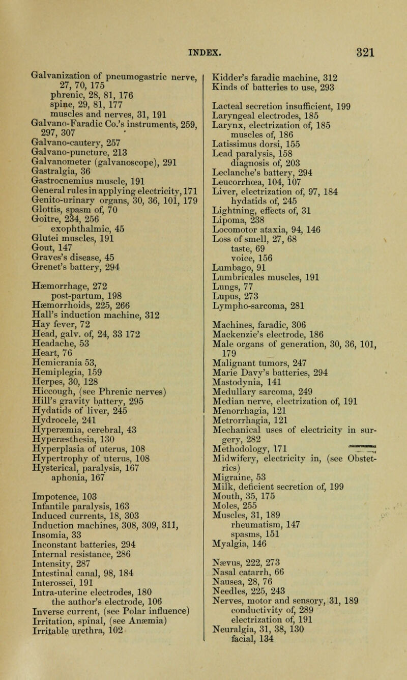 Galvanization of pneumogastric nerve, 27, 70, 175 phrenic, 28, 81, 176 spine, 29, 81, 177 muscles and nerves, 31, 191 Galvano-Paradic Co.'s instruments, 259, 297, 307 Galvano-cautery, 257 Galvano-puncture, 213 Galvanometer (galvanoscope), 291 Gastralgia, 36 Gastrocnemius muscle, 191 General rules in applying electricitv, 171 Genito-urinary organs, 30, 36, 10i, 179 Glottis, spasm of, 70 Goitre, 234, 256 exophthalmic, 45 Glutei muscles, 191 Gout, 147 Graves's disease, 45 Grenet's battery, 294 Haemorrhage, 272 post-partum, 198 Haemorrhoids, 225, 266 Hall's induction machine, 312 Hay fever, 72 Head, galv. of, 24, 33 172 Headache, 53 Heart, 76 Hemicrania 53, Hemiplegia, 159 Herpes, 30, 128 Hiccough, (see Phrenic nerves) Hill's gravity battery, 295 Hydatids of liver, 245 Hydrocele, 241 Hyperaemia, cerebral, 43 Hyperesthesia, 130 Hyperplasia of uterus, 108 Hypertrophy of uterus, 108 Hysterica], paralysis, 167 aphonia, 167 Impotence, 103 Infantile paralysis, 163 Induced currents, 18, 303 Induction machines, 308, 309, 311, Insomia, 33 Inconstant batteries, 294 Internal resistance, 286 Intensity, 287 Intestinal canal, 98, 184 Interossei, 191 Intra-uterine electrodes, 180 the author's electrode, 106 Inverse current, (see Polar influence) Irritation, spinal, (see Ansemia) Irritable urethra, 102 Kidder's faradic machine, 312 Kinds of batteries to use, 293 Lacteal secretion insufficient, 199 Laryngeal electrodes, 185 Larynx, electrization of, 185 muscles of, 186 Latissimus dorsi, 155 Lead paralysis, 158 diagnosis of, 203 Leclanche's battery, 294 Leucorrhoea, 104, 107 Liver, electrization of, 97, 184 hydatids of, 245 Lightning, effects of, 31 Lipoma, 238 Locomotor ataxia, 94, 146 Loss of smell, 27, 68 taste, 69 voice, 156 Lumbago, 91 Lumbricales muscles, 191 Lungs, 77 Lupus, 273 Lympho-sarcoma, 281 Machines, faradic, 306 Mackenzie's electrode, 186 Male organs of generation, 30, 36, 101, 179 Malignant tumors, 247 Marie Davy's batteries, 294 Mastodynia, 141 Medullary sarcoma, 249 Median nerve, electrization of, 191 Menorrhagia, 121 Metrorrhagia, 121 Mechanical uses of electricity in sur- gery, 282 Methodology, 171 T~^ Midwifery, electricity in, (see Obstet- rics) Migraine, 53 Milk, deficient secretion of, 199 Mouth, 35, 175 Moles, 255 Muscles, 31, 189 rheumatism, 147 spasms, 151 Myalgia, 146 Neevus, 222, 273 Nasal catarrh, 66 Nausea, 28, 76 Needles, 225, 243 Nerves, motor and sensory, 31, 189 conductivity of, 289 electrization of, 191 Neuralgia, 31, 38, 130 facial, 134