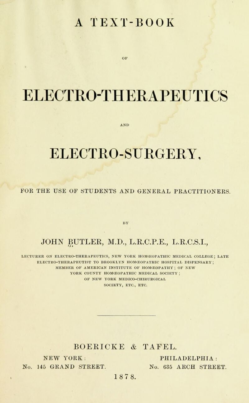 A TEXT-BOOK ELECTRO-THERAPEUTICS ELECTRO-SURGERY, FOR THE USE OF STUDENTS AND GENERAL PRACTITIONERS. JOHN BUTLER, M.D., L.R.C.P.E., L.R.C.S.L, LECTURER ON ELECTRO-THERAPEUTICS, NEW YORK HOMOEOPATHIC MEDICAL COLLEGE; LATE ELECTRO-THERAPEUTIST TO BROOKLYN HOMOEOPATHIC HOSPITAL DISPENSARY J MEMBER OF AMERICAN INSTITUTE OF HOMOEOPATHY; OF NEW YORK COUNTY HOMOEOPATHIC MEDICAL SOCIETY ; OF NEW YORK MEDICO-CHIRURGICAL SOCIETY, ETC., ETC. BOERICKE & TAFEL. NEW YORK : PHILADELPHIA : No. 145 GRAND STREET. No. 635 ARCH STREET. 187 8.